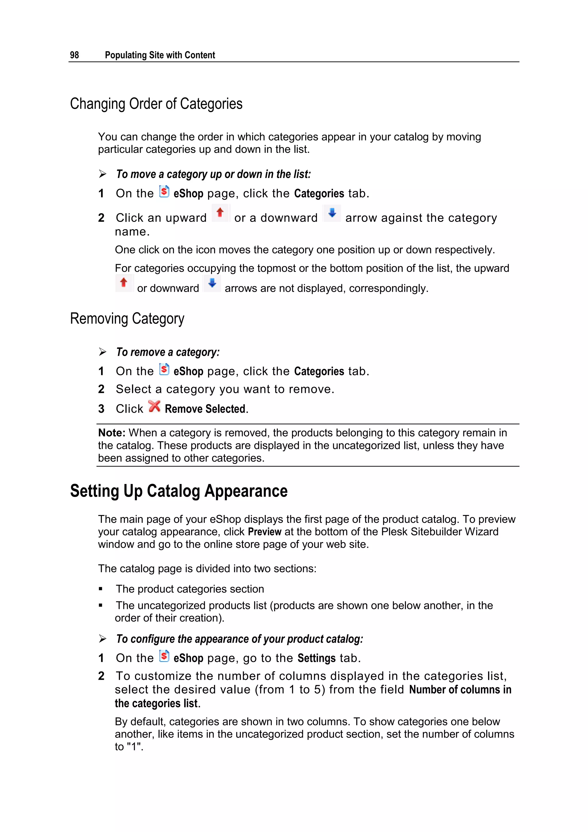 98 Populating Site with Content Changing Order of Categories You can change the order in which categories appear in your catalog by moving particular categories up and down in the list.  To move a category up or down in the list: 1 On the eShop page, click the Categories tab. 2 Click an upward or a downward arrow against the category name. One click on the icon moves the category one position up or down respectively. For categories occupying the topmost or the bottom position of the list, the upward or downward arrows are not displayed, correspondingly. Removing Category  To remove a category: 1 On the eShop page, click the Categories tab. 2 Select a category you want to remove. 3 Click Remove Selected. Note: When a category is removed, the products belonging to this category remain in the catalog. These products are displayed in the uncategorized list, unless they have been assigned to other categories. Setting Up Catalog Appearance The main page of your eShop displays the first page of the product catalog. To preview your catalog appearance, click Preview at the bottom of the Plesk Sitebuilder Wizard window and go to the online store page of your web site. The catalog page is divided into two sections:  The product categories section  The uncategorized products list (products are shown one below another, in the order of their creation).  To configure the appearance of your product catalog: 1 On the eShop page, go to the Settings tab. 2 To customize the number of columns displayed in the categories list, select the desired value (from 1 to 5) from the field Number of columns in the categories list. By default, categories are shown in two columns. To show categories one below another, like items in the uncategorized product section, set the number of columns to "1". 