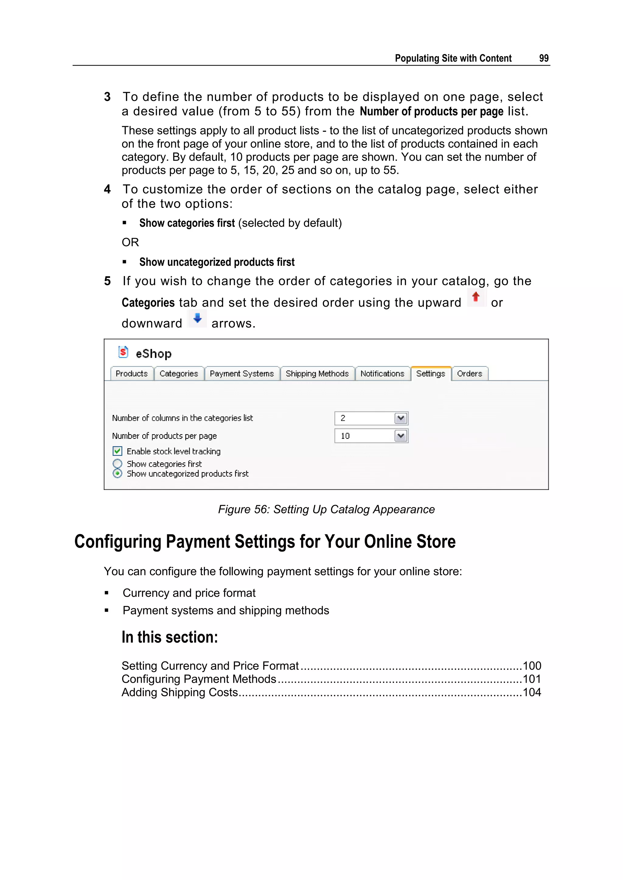Populating Site with Content 99 3 To define the number of products to be displayed on one page, select a desired value (from 5 to 55) from the Number of products per page list. These settings apply to all product lists - to the list of uncategorized products shown on the front page of your online store, and to the list of products contained in each category. By default, 10 products per page are shown. You can set the number of products per page to 5, 15, 20, 25 and so on, up to 55. 4 To customize the order of sections on the catalog page, select either of the two options:  Show categories first (selected by default) OR  Show uncategorized products first 5 If you wish to change the order of categories in your catalog, go the Categories tab and set the desired order using the upward or downward arrows. Figure 56: Setting Up Catalog Appearance Configuring Payment Settings for Your Online Store You can configure the following payment settings for your online store:  Currency and price format  Payment systems and shipping methods In this section: Setting Currency and Price Format ....................................................................100 Configuring Payment Methods ...........................................................................101 Adding Shipping Costs.......................................................................................104 