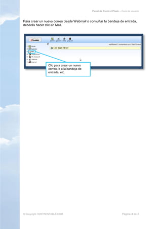 Panel de Control Plesk – Guía de usuario



Para crear un nuevo correo desde Webmail o consultar tu bandeja de entrada,
deberás hacer clic en Mail.




                 Clic para crear un nuevo
                 correo, ir a la bandeja de
                 entrada, etc.




© Copyright HOSTRENTABLE.COM                                           Página 4 de 4
 