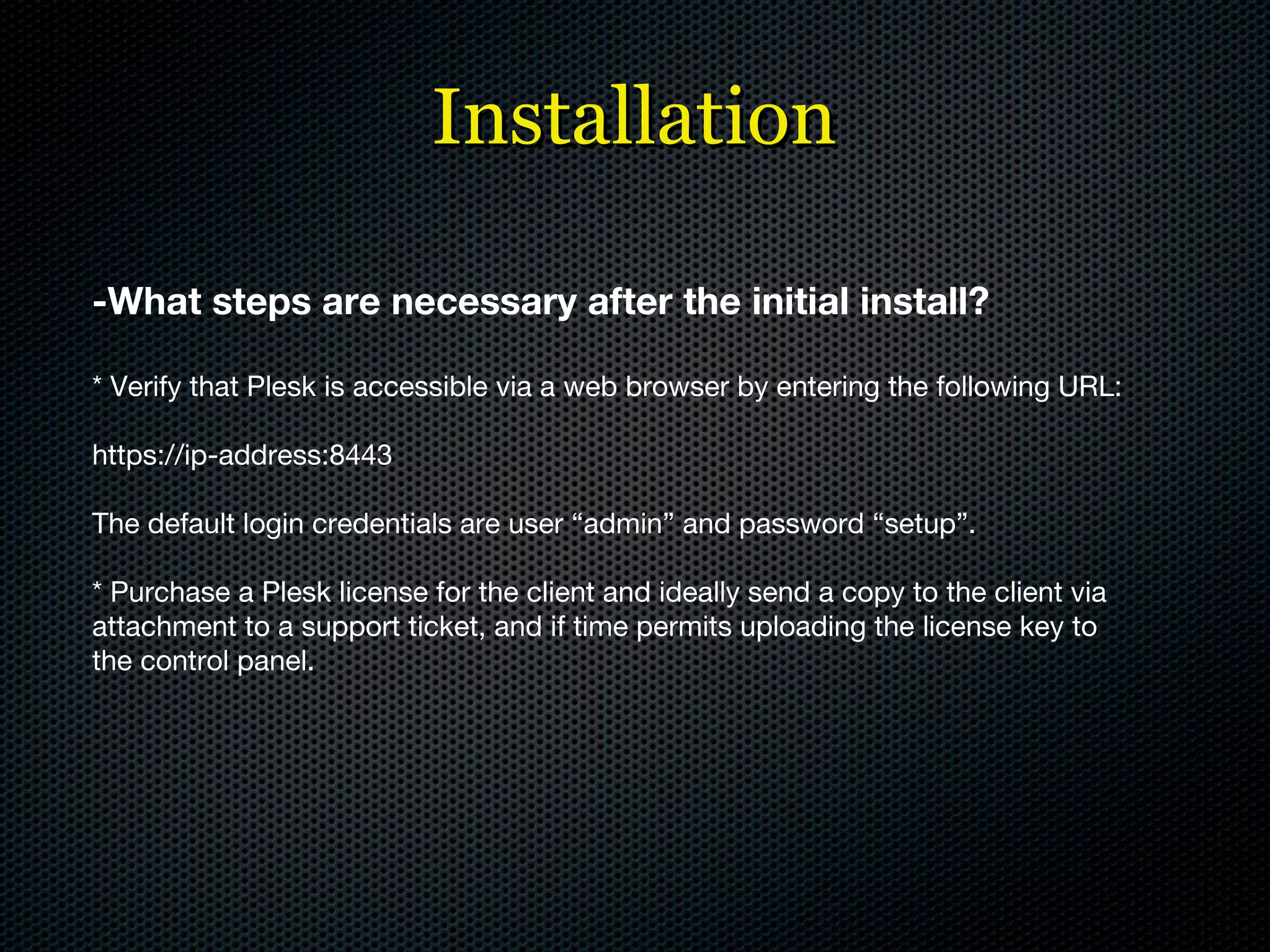 Installation -What steps are necessary after the initial install? * Verify that Plesk is accessible via a web browser by entering the following URL: https://ip-address:8443 The default login credentials are user “admin” and password “setup”. * Purchase a Plesk license for the client and ideally send a copy to the client via attachment to a support ticket, and if time permits uploading the license key to the control panel. 
