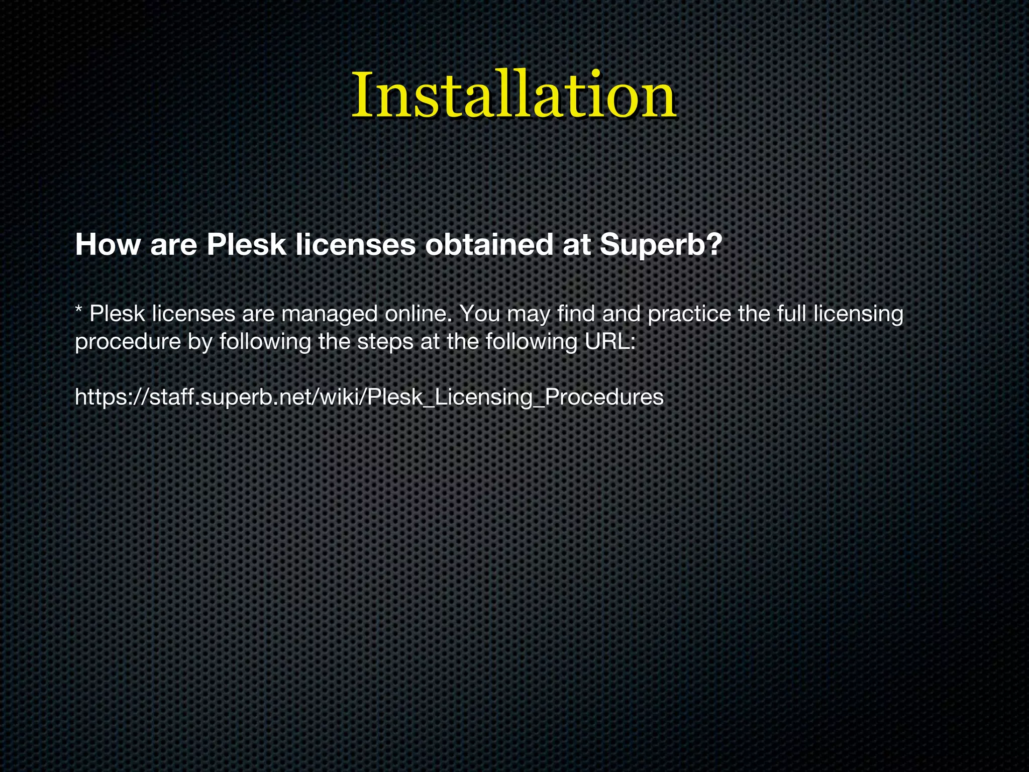 Installation How are Plesk licenses obtained at Superb? * Plesk licenses are managed online. You may find and practice the full licensing procedure by following the steps at the following URL: https://staff.superb.net/wiki/Plesk_Licensing_Procedures 
