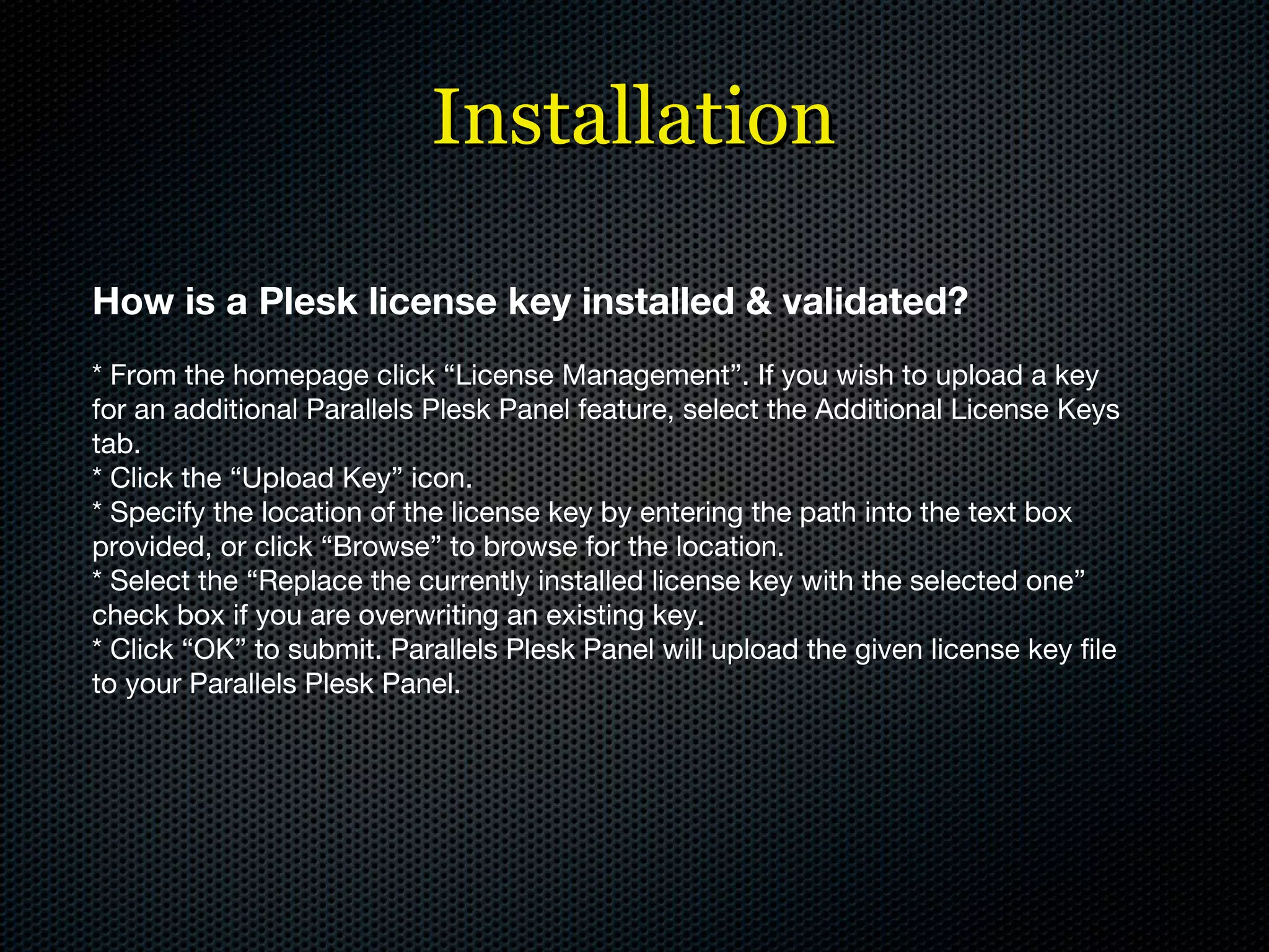 Installation How is a Plesk license key installed & validated? * From the homepage click “License Management”. If you wish to upload a key for an additional Parallels Plesk Panel feature, select the Additional License Keys tab. * Click the “Upload Key” icon. * Specify the location of the license key by entering the path into the text box provided, or click “Browse” to browse for the location. * Select the “Replace the currently installed license key with the selected one” check box if you are overwriting an existing key. * Click “OK” to submit. Parallels Plesk Panel will upload the given license key file to your Parallels Plesk Panel. 