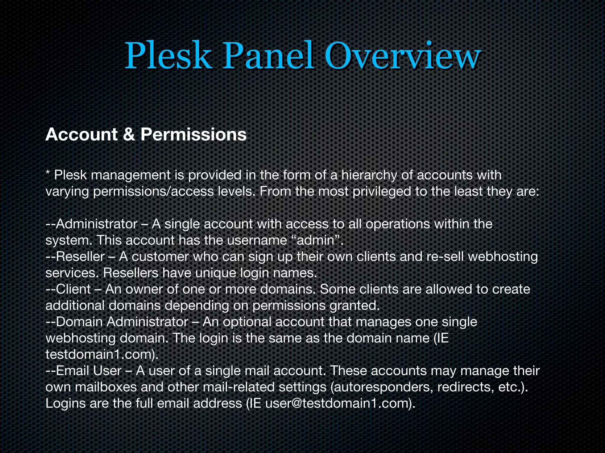 Plesk Panel Overview Account & Permissions * Plesk management is provided in the form of a hierarchy of accounts with varying permissions/access levels. From the most privileged to the least they are: --Administrator – A single account with access to all operations within the system. This account has the username “admin”. --Reseller – A customer who can sign up their own clients and re-sell webhosting services. Resellers have unique login names. --Client – An owner of one or more domains. Some clients are allowed to create additional domains depending on permissions granted. --Domain Administrator – An optional account that manages one single webhosting domain. The login is the same as the domain name (IE testdomain1.com). --Email User – A user of a single mail account. These accounts may manage their own mailboxes and other mail-related settings (autoresponders, redirects, etc.). Logins are the full email address (IE user@testdomain1.com). 