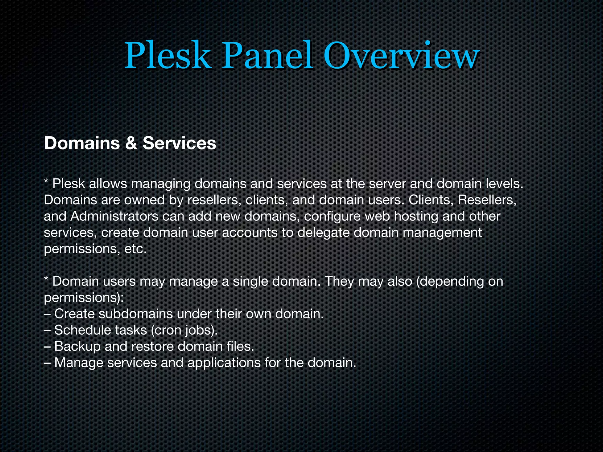 Plesk Panel Overview Domains & Services * Plesk allows managing domains and services at the server and domain levels. Domains are owned by resellers, clients, and domain users. Clients, Resellers, and Administrators can add new domains, configure web hosting and other services, create domain user accounts to delegate domain management permissions, etc. * Domain users may manage a single domain. They may also (depending on permissions): –  Create subdomains under their own domain. –  Schedule tasks (cron jobs). –  Backup and restore domain files. –  Manage services and applications for the domain. 