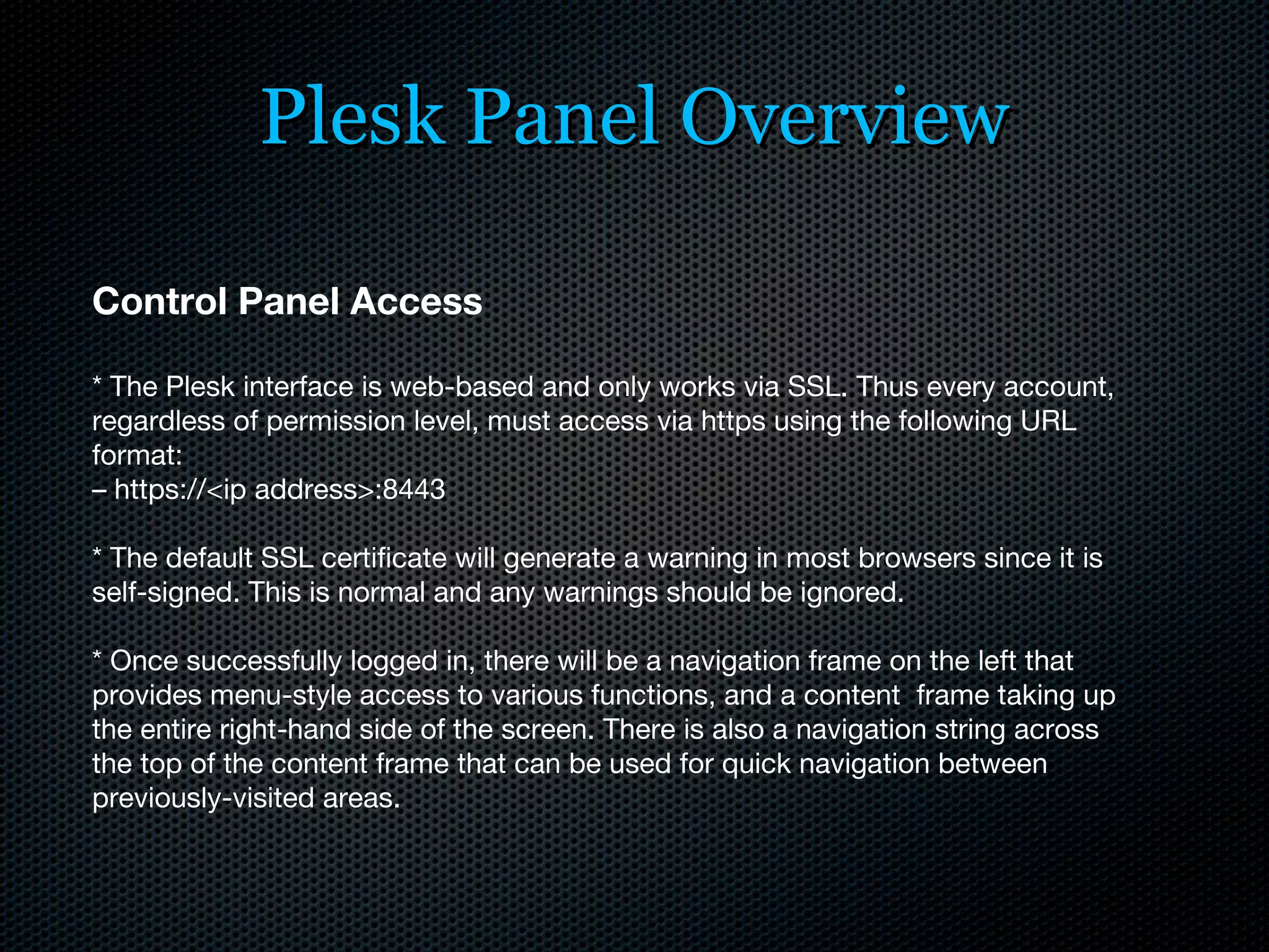 Plesk Panel Overview Control Panel Access * The Plesk interface is web-based and only works via SSL. Thus every account, regardless of permission level, must access via https using the following URL format: –  https://<ip address>:8443 * The default SSL certificate will generate a warning in most browsers since it is self-signed. This is normal and any warnings should be ignored. * Once successfully logged in, there will be a navigation frame on the left that provides menu-style access to various functions, and a content  frame taking up the entire right-hand side of the screen. There is also a navigation string across the top of the content frame that can be used for quick navigation between previously-visited areas. 