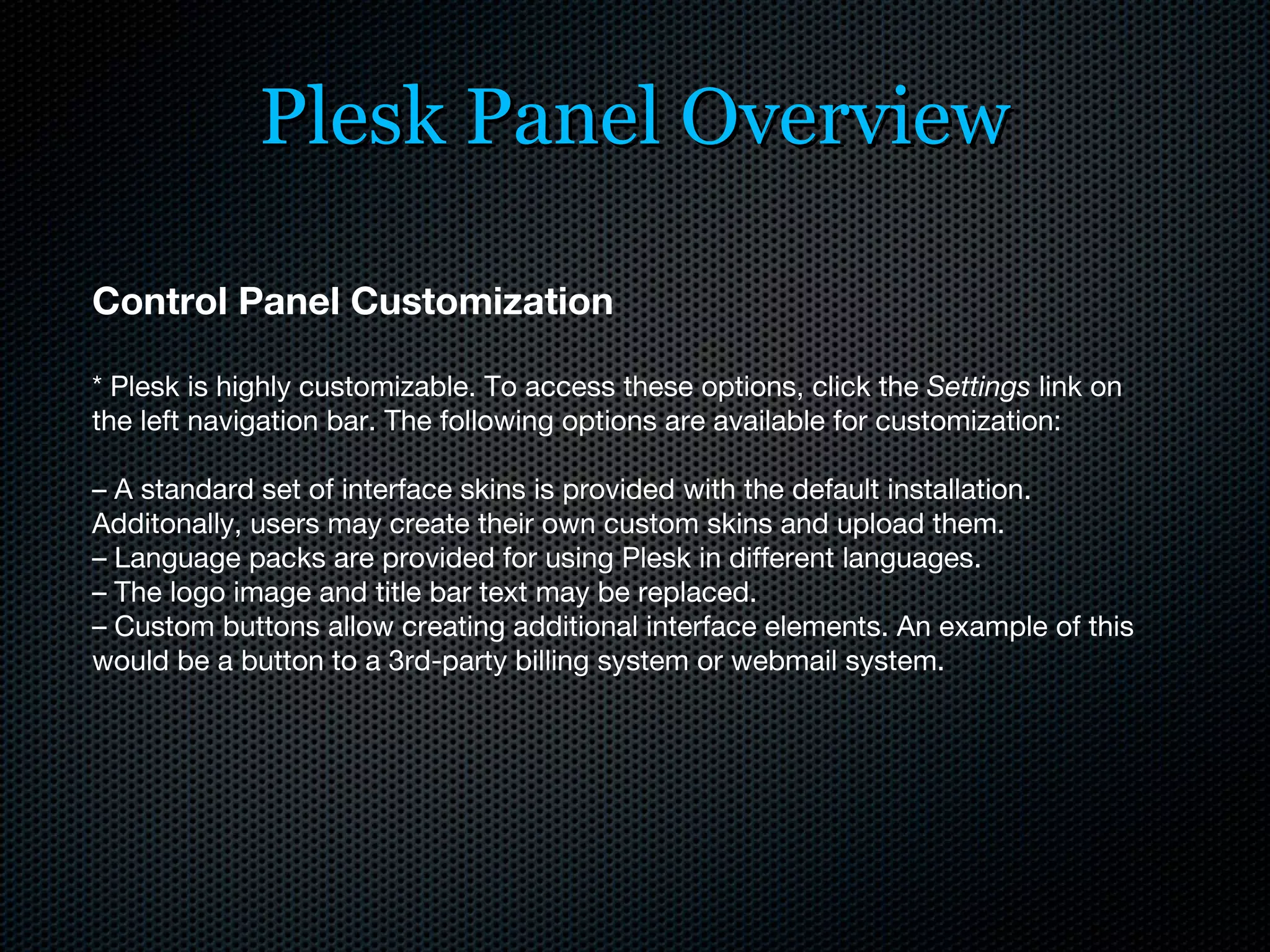 Plesk Panel Overview Control Panel Customization * Plesk is highly customizable. To access these options, click the  Settings  link on the left navigation bar. The following options are available for customization: –  A standard set of interface skins is provided with the default installation. Additonally, users may create their own custom skins and upload them. –  Language packs are provided for using Plesk in different languages. –  The logo image and title bar text may be replaced. –  Custom buttons allow creating additional interface elements. An example of this would be a button to a 3rd-party billing system or webmail system.  