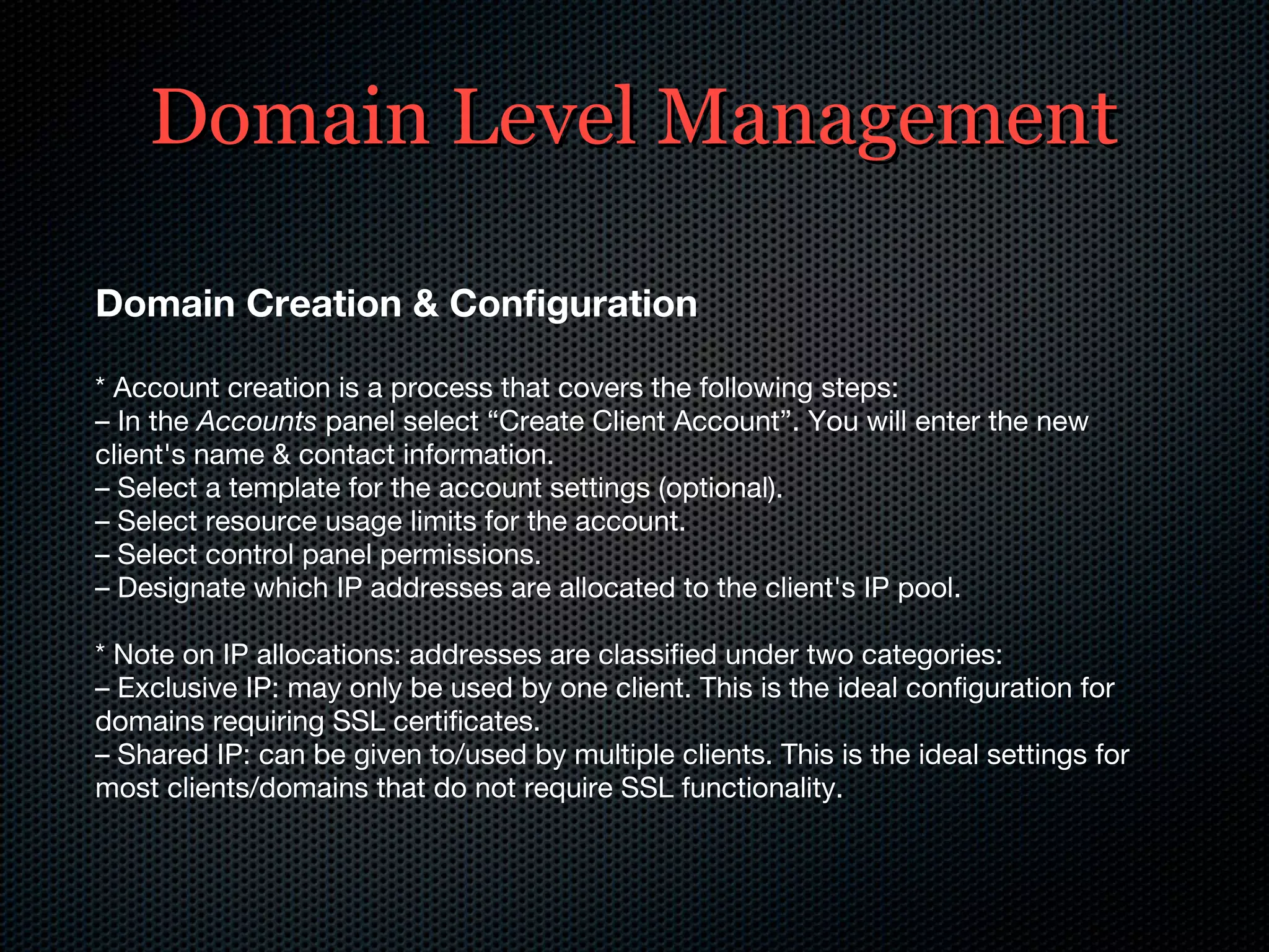 Domain Level Management Domain Creation & Configuration * Account creation is a process that covers the following steps: –  In the  Accounts  panel select “Create Client Account”. You will enter the new client's name & contact information. –  Select a template for the account settings (optional). –  Select resource usage limits for the account. –  Select control panel permissions. –  Designate which IP addresses are allocated to the client's IP pool. * Note on IP allocations: addresses are classified under two categories: –  Exclusive IP: may only be used by one client. This is the ideal configuration for domains requiring SSL certificates. –  Shared IP: can be given to/used by multiple clients. This is the ideal settings for most clients/domains that do not require SSL functionality. 