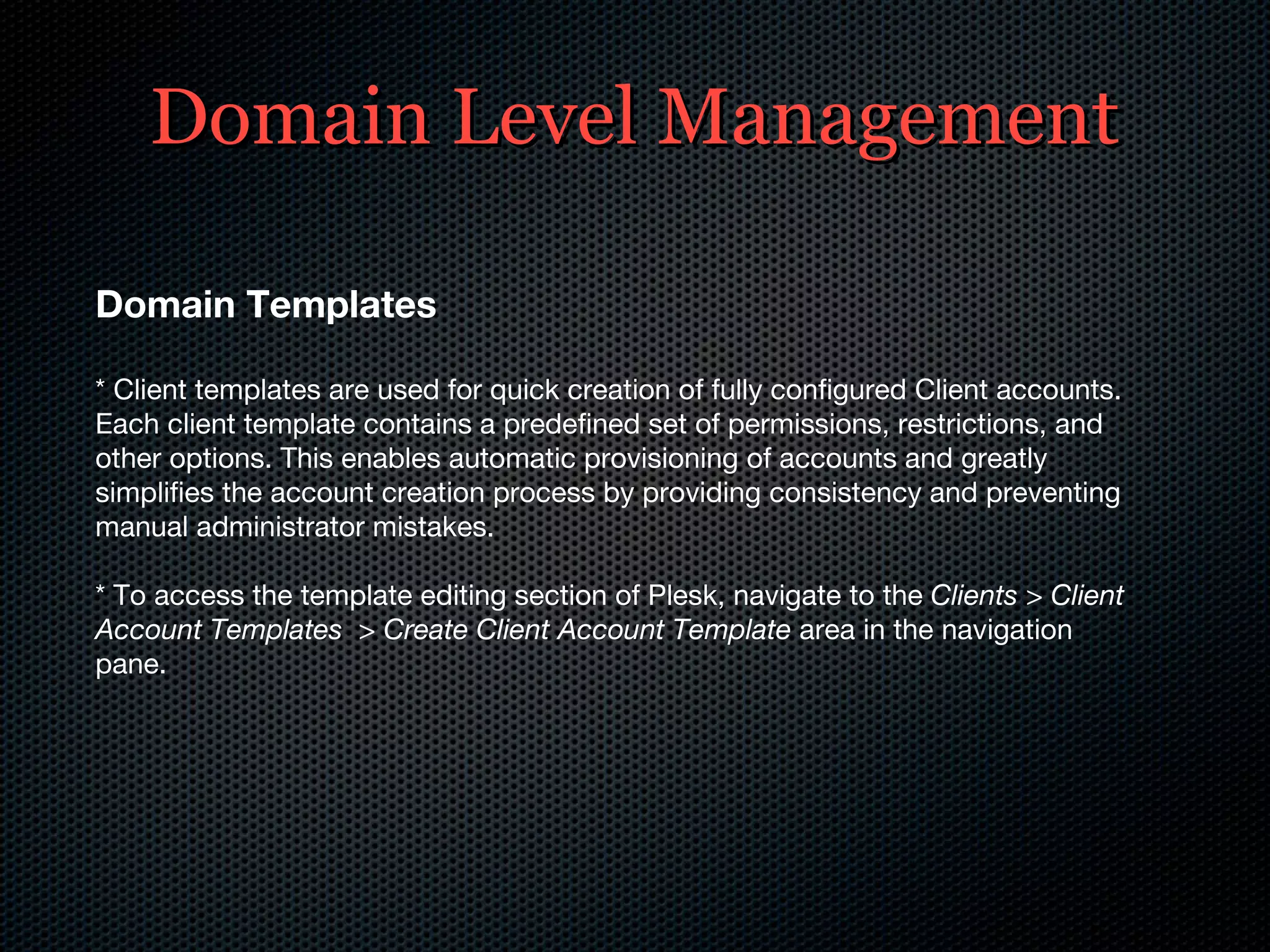 Domain Level Management Domain Templates * Client templates are used for quick creation of fully configured Client accounts. Each client template contains a predefined set of permissions, restrictions, and other options. This enables automatic provisioning of accounts and greatly simplifies the account creation process by providing consistency and preventing manual administrator mistakes. * To access the template editing section of Plesk, navigate to the  Clients > Client Account Templates  > Create Client Account Template  area in the navigation pane. 