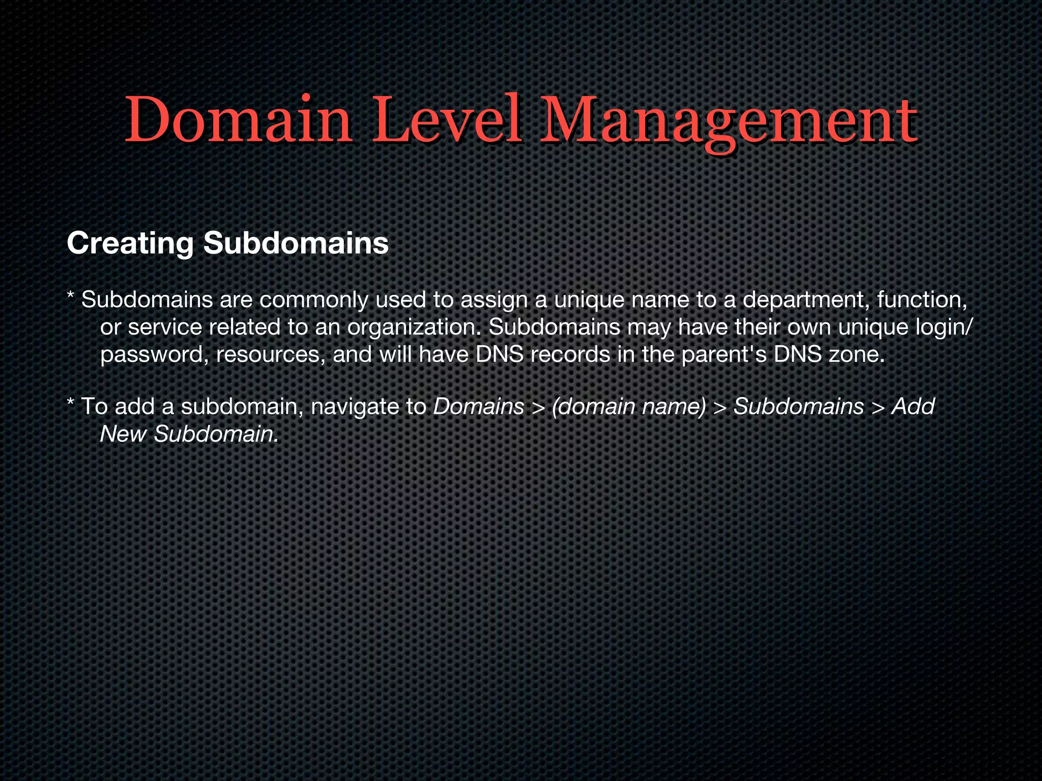 Domain Level Management Creating Subdomains * Subdomains are commonly used to assign a unique name to a department, function, or service related to an organization. Subdomains may have their own unique login/password, resources, and will have DNS records in the parent's DNS zone. * To add a subdomain, navigate to  Domains > (domain name) > Subdomains > Add New Subdomain. 