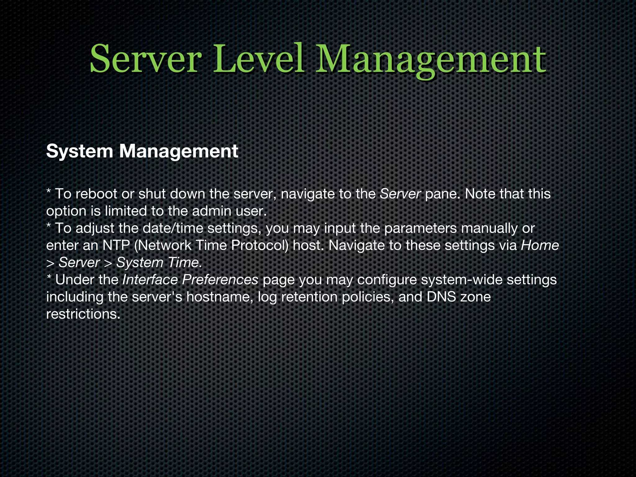 Server Level Management System Management * To reboot or shut down the server, navigate to the  Server  pane. Note that this option is limited to the admin user. * To adjust the date/time settings, you may input the parameters manually or enter an NTP (Network Time Protocol) host. Navigate to these settings via  Home > Server > System Time. *  Under the  Interface Preferences  page you may configure system-wide settings including the server's hostname, log retention policies, and DNS zone restrictions. 