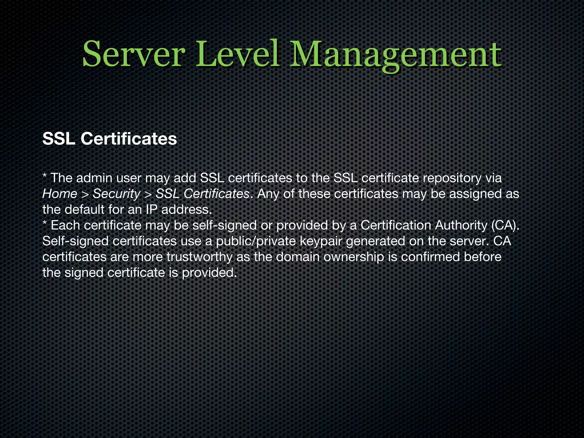 Server Level Management SSL Certificates * The admin user may add SSL certificates to the SSL certificate repository via  Home > Security > SSL Certificates . Any of these certificates may be assigned as the default for an IP address.  * Each certificate may be self-signed or provided by a Certification Authority (CA). Self-signed certificates use a public/private keypair generated on the server. CA certificates are more trustworthy as the domain ownership is confirmed before the signed certificate is provided. 