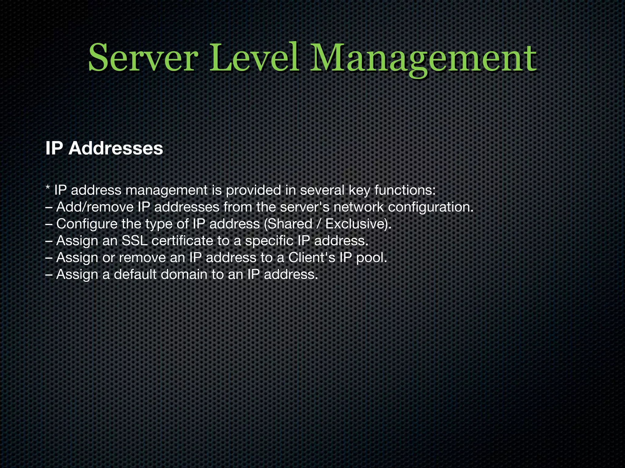 Server Level Management IP Addresses * IP address management is provided in several key functions: –  Add/remove IP addresses from the server's network configuration. –  Configure the type of IP address (Shared / Exclusive). –  Assign an SSL certificate to a specific IP address. –  Assign or remove an IP address to a Client's IP pool. –  Assign a default domain to an IP address. 