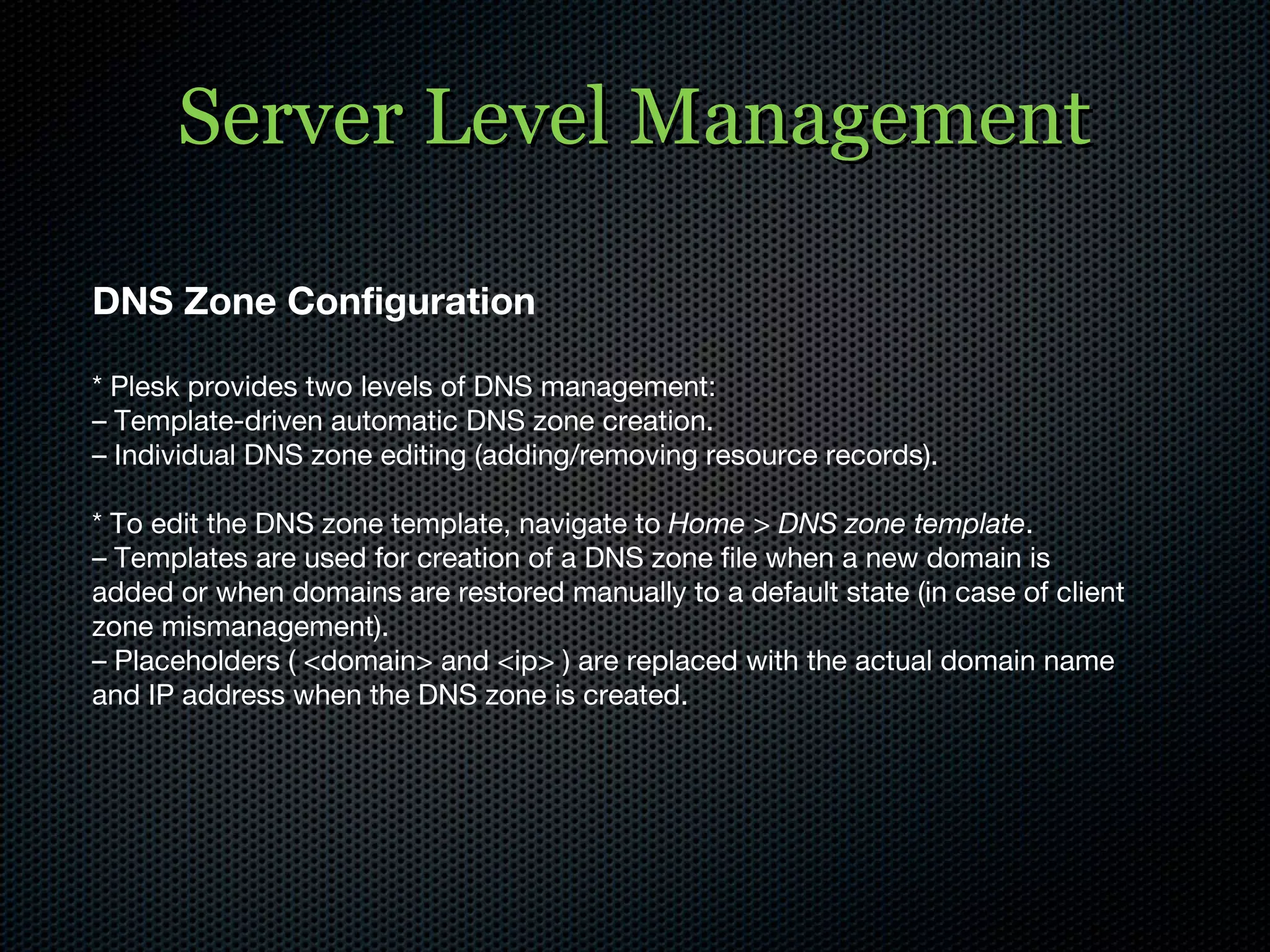 Server Level Management DNS Zone Configuration * Plesk provides two levels of DNS management: –  Template-driven automatic DNS zone creation. –  Individual DNS zone editing (adding/removing resource records). * To edit the DNS zone template, navigate to  Home > DNS zone template . –  Templates are used for creation of a DNS zone file when a new domain is added or when domains are restored manually to a default state (in case of client zone mismanagement). –  Placeholders ( <domain> and <ip> ) are replaced with the actual domain name and IP address when the DNS zone is created. 