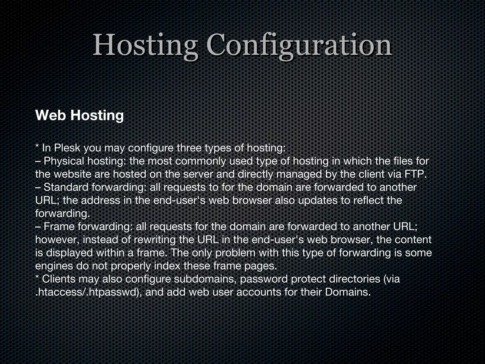 Hosting Configuration Web Hosting * In Plesk you may configure three types of hosting: –  Physical hosting: the most commonly used type of hosting in which the files for the website are hosted on the server and directly managed by the client via FTP. –  Standard forwarding: all requests to for the domain are forwarded to another URL; the address in the end-user's web browser also updates to reflect the forwarding. –  Frame forwarding: all requests for the domain are forwarded to another URL; however, instead of rewriting the URL in the end-user's web browser, the content is displayed within a frame. The only problem with this type of forwarding is some engines do not properly index these frame pages. * Clients may also configure subdomains, password protect directories (via .htaccess/.htpasswd), and add web user accounts for their Domains. 