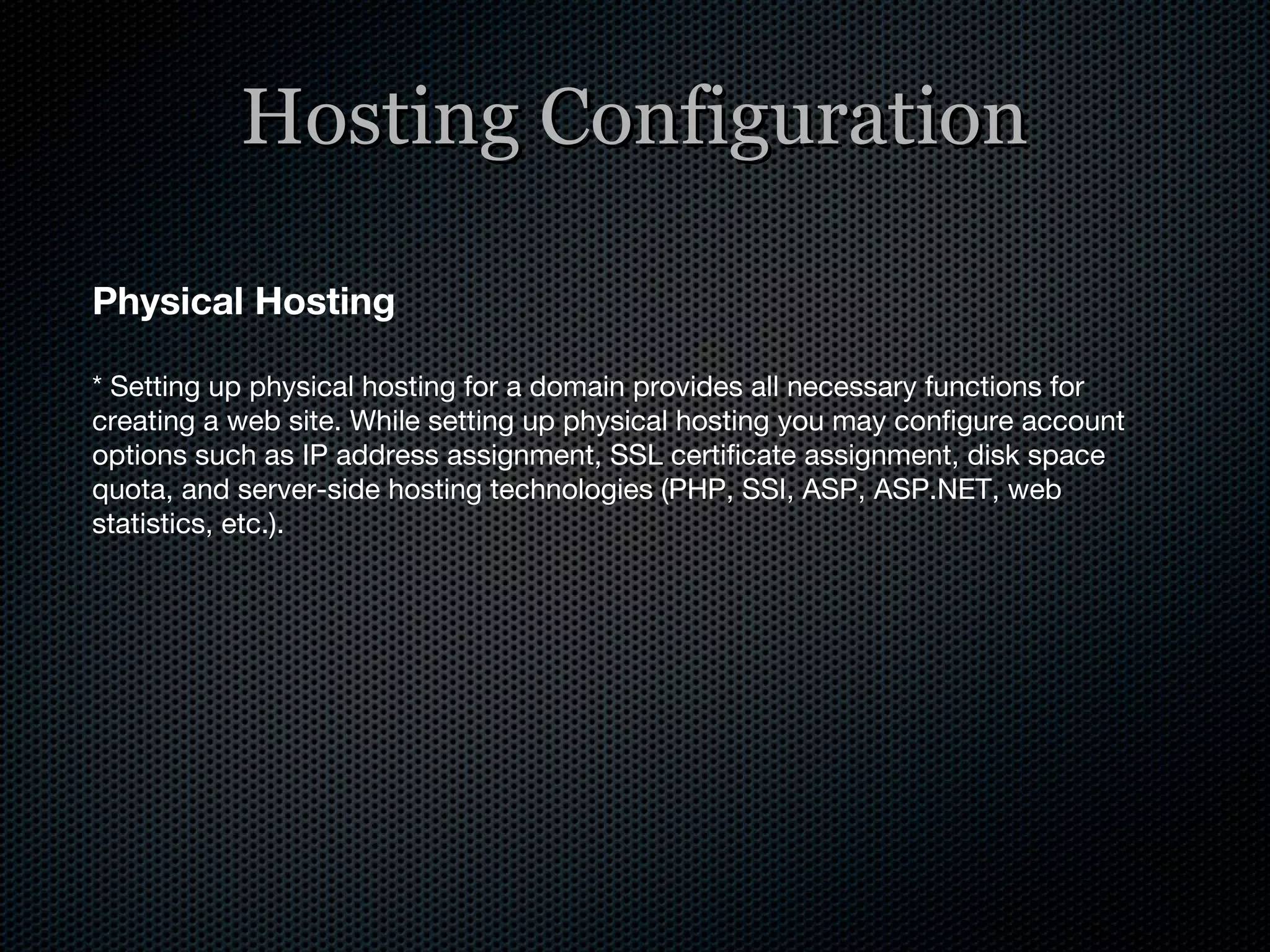 Hosting Configuration Physical Hosting * Setting up physical hosting for a domain provides all necessary functions for creating a web site. While setting up physical hosting you may configure account options such as IP address assignment, SSL certificate assignment, disk space quota, and server-side hosting technologies (PHP, SSI, ASP, ASP.NET, web statistics, etc.). 