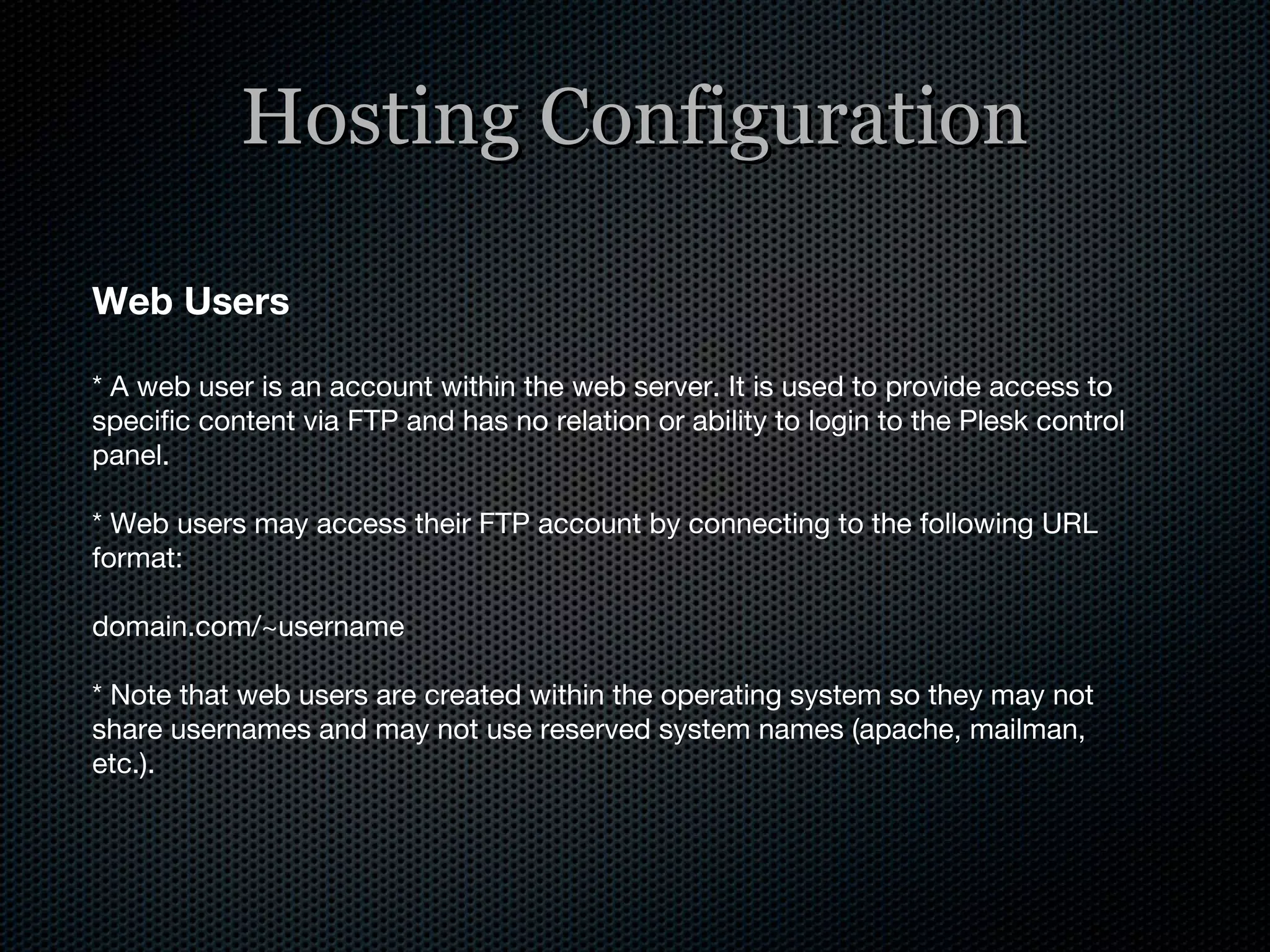 Hosting Configuration Web Users * A web user is an account within the web server. It is used to provide access to specific content via FTP and has no relation or ability to login to the Plesk control panel. * Web users may access their FTP account by connecting to the following URL format: domain.com/~username * Note that web users are created within the operating system so they may not share usernames and may not use reserved system names (apache, mailman, etc.). 