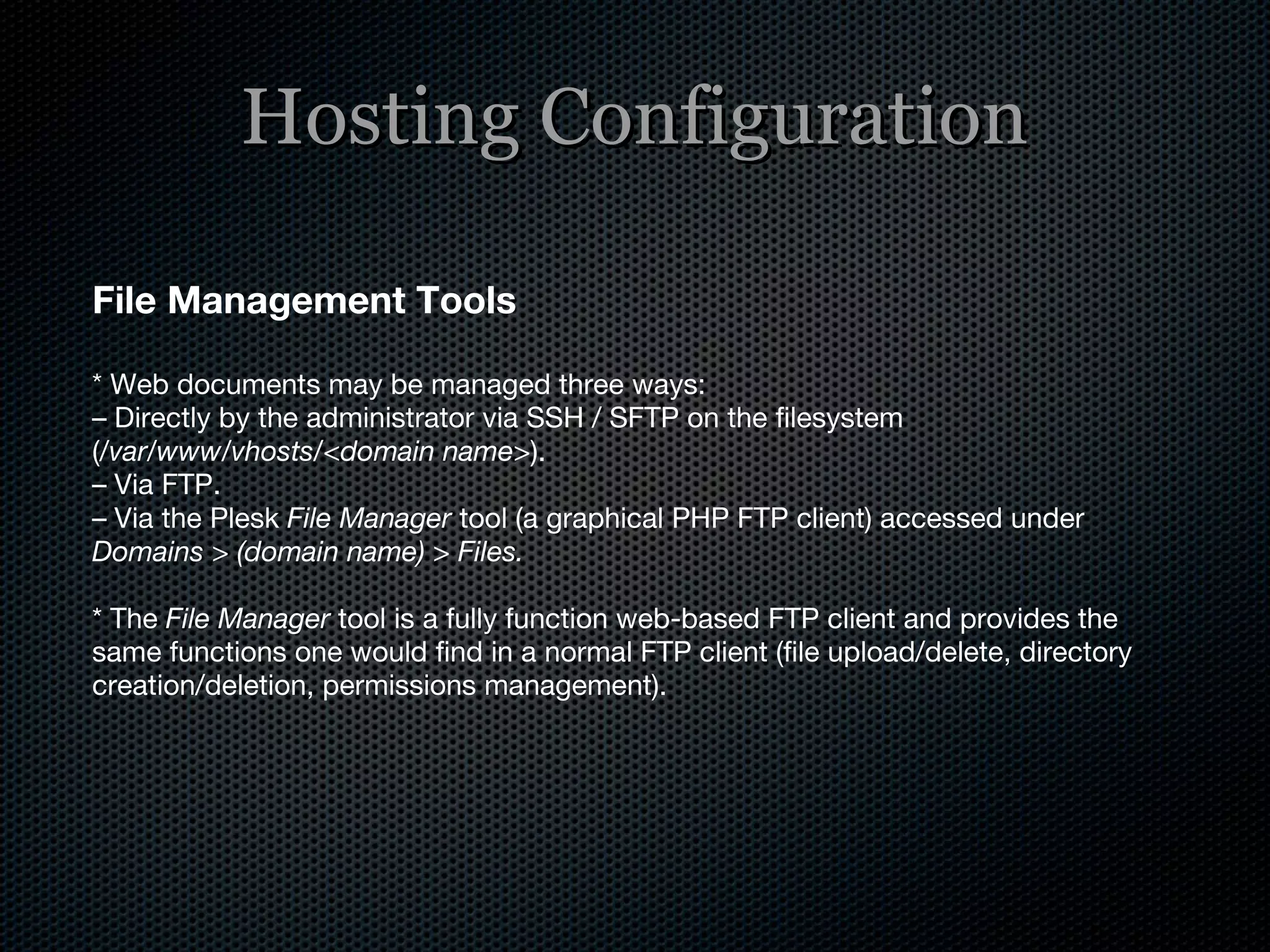 Hosting Configuration File Management Tools * Web documents may be managed three ways: –  Directly by the administrator via SSH / SFTP on the filesystem ( /var/www/vhosts/<domain name> ). –  Via FTP. –  Via the Plesk  File Manager  tool (a graphical PHP FTP client) accessed under  Domains > (domain name) > Files. * The  File Manager  tool is a fully function web-based FTP client and provides the same functions one would find in a normal FTP client (file upload/delete, directory creation/deletion, permissions management). 