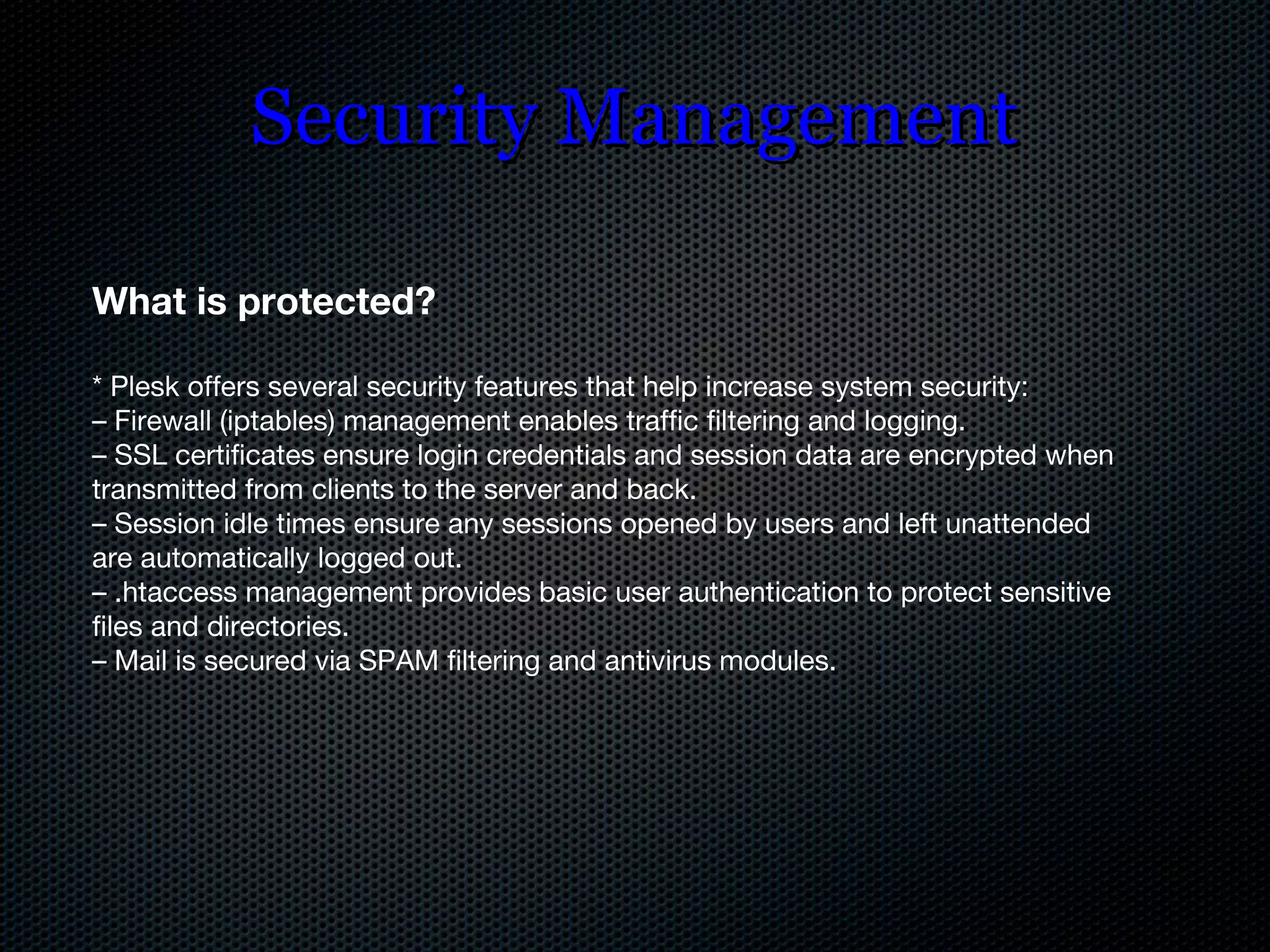 Security Management What is protected? * Plesk offers several security features that help increase system security: –  Firewall (iptables) management enables traffic filtering and logging. –  SSL certificates ensure login credentials and session data are encrypted when transmitted from clients to the server and back. –  Session idle times ensure any sessions opened by users and left unattended are automatically logged out. –  .htaccess management provides basic user authentication to protect sensitive files and directories. –  Mail is secured via SPAM filtering and antivirus modules. 