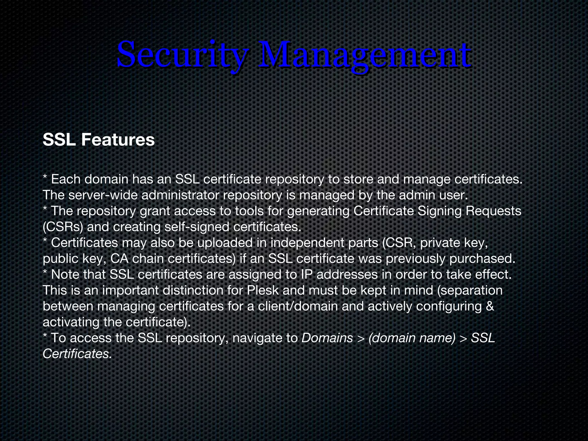 Security Management SSL Features * Each domain has an SSL certificate repository to store and manage certificates. The server-wide administrator repository is managed by the admin user. * The repository grant access to tools for generating Certificate Signing Requests (CSRs) and creating self-signed certificates. * Certificates may also be uploaded in independent parts (CSR, private key, public key, CA chain certificates) if an SSL certificate was previously purchased. * Note that SSL certificates are assigned to IP addresses in order to take effect. This is an important distinction for Plesk and must be kept in mind (separation between managing certificates for a client/domain and actively configuring & activating the certificate). * To access the SSL repository, navigate to  Domains > (domain name) > SSL Certificates. 