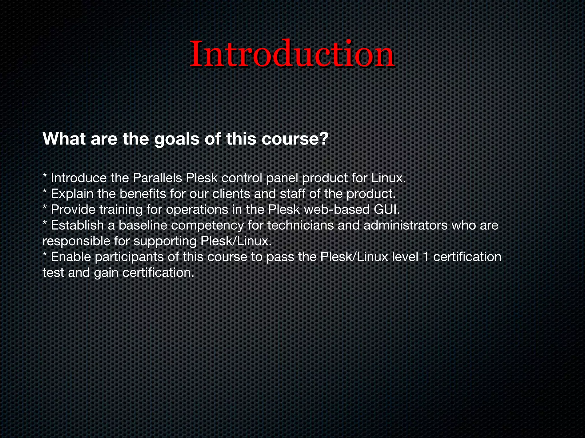 Introduction What are the goals of this course? *   Introduce the Parallels Plesk control panel product for Linux. * Explain the benefits for our clients and staff of the product. * Provide training for operations in the Plesk web-based GUI. * Establish a baseline competency for technicians and administrators who are responsible for supporting Plesk/Linux. * Enable participants of this course to pass the Plesk/Linux level 1 certification test and gain certification. 