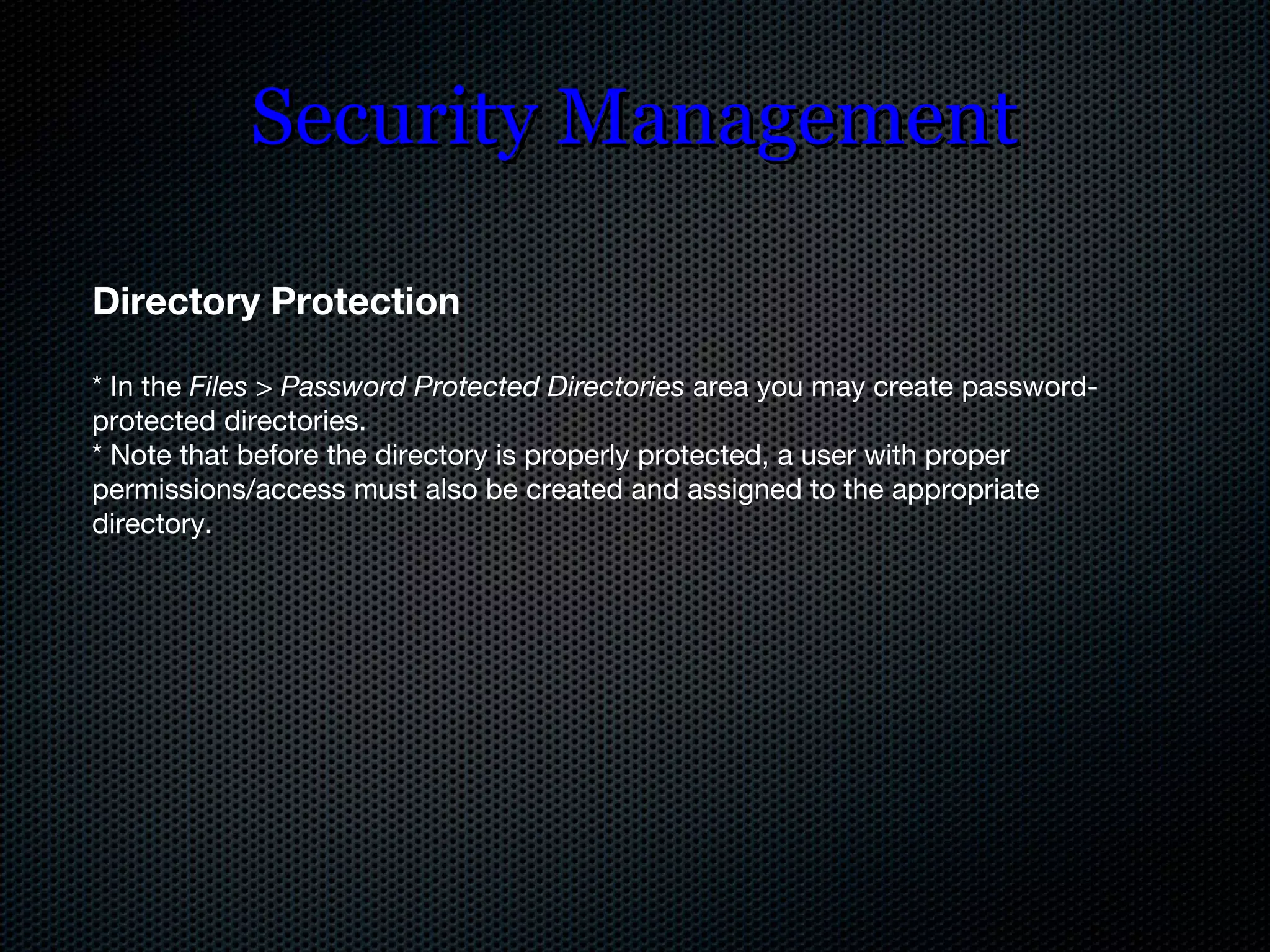 Security Management Directory Protection * In the  Files  >  Password Protected Directories  area you may create password-protected directories. * Note that before the directory is properly protected, a user with proper permissions/access must also be created and assigned to the appropriate directory. 
