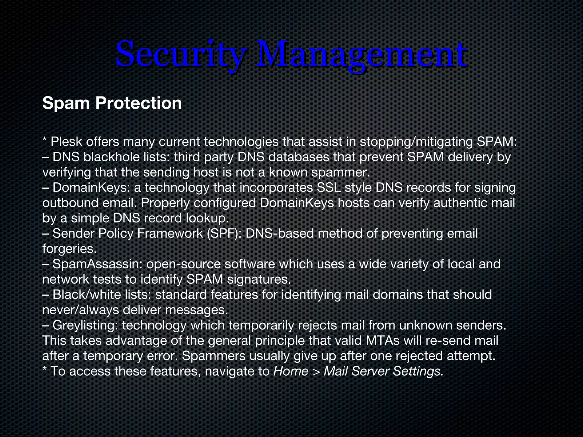 Security Management Spam Protection * Plesk offers many current technologies that assist in stopping/mitigating SPAM: –  DNS blackhole lists: third party DNS databases that prevent SPAM delivery by verifying that the sending host is not a known spammer. –  DomainKeys: a technology that incorporates SSL style DNS records for signing outbound email. Properly configured DomainKeys hosts can verify authentic mail by a simple DNS record lookup. –  Sender Policy Framework (SPF): DNS-based method of preventing email forgeries. –  SpamAssassin: open-source software which uses a wide variety of local and network tests to identify SPAM signatures. –  Black/white lists: standard features for identifying mail domains that should never/always deliver messages. –  Greylisting: technology which temporarily rejects mail from unknown senders. This takes advantage of the general principle that valid MTAs will re-send mail after a temporary error. Spammers usually give up after one rejected attempt. * To access these features, navigate to  Home > Mail Server Settings. 
