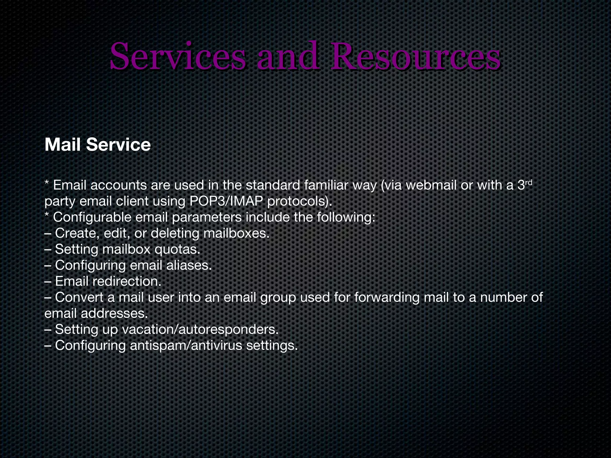 Services and Resources Mail Service * Email accounts are used in the standard familiar way (via webmail or with a 3 rd  party email client using POP3/IMAP protocols). * Configurable email parameters include the following: –  Create, edit, or deleting mailboxes. –  Setting mailbox quotas. –  Configuring email aliases. –  Email redirection. –  Convert a mail user into an email group used for forwarding mail to a number of email addresses. –  Setting up vacation/autoresponders. –  Configuring antispam/antivirus settings. 
