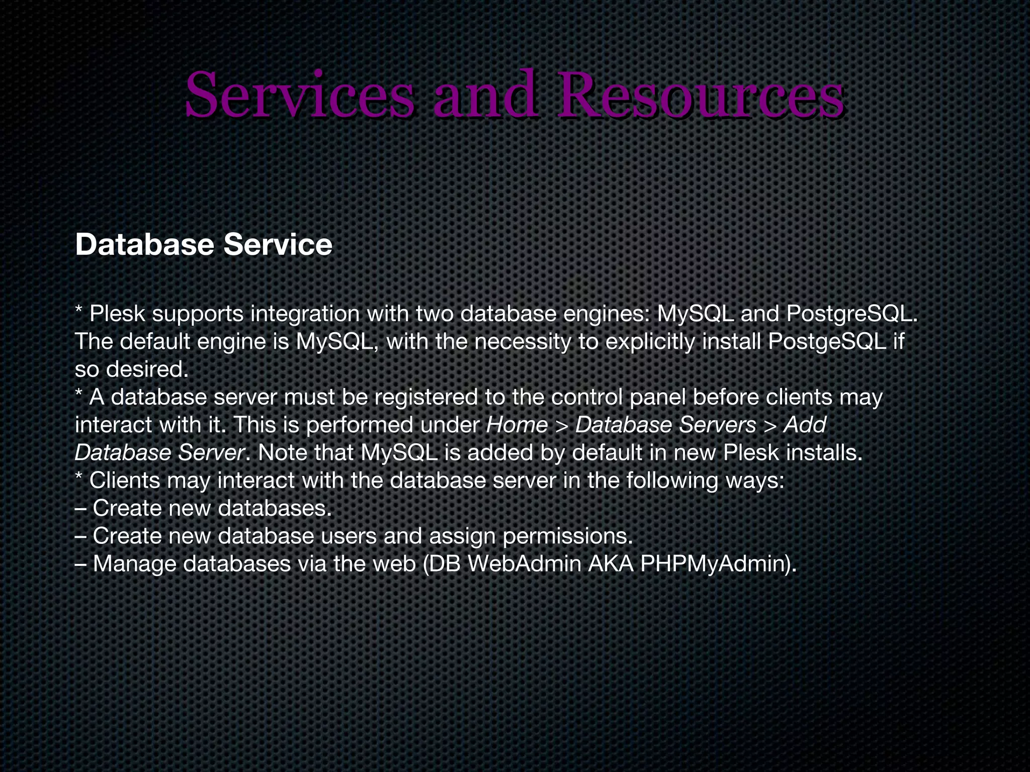 Services and Resources Database Service * Plesk supports integration with two database engines: MySQL and PostgreSQL. The default engine is MySQL, with the necessity to explicitly install PostgeSQL if so desired. * A database server must be registered to the control panel before clients may interact with it. This is performed under  Home > Database Servers > Add Database Server . Note that MySQL is added by default in new Plesk installs. * Clients may interact with the database server in the following ways: –  Create new databases. –  Create new database users and assign permissions. –  Manage databases via the web (DB WebAdmin AKA PHPMyAdmin). 