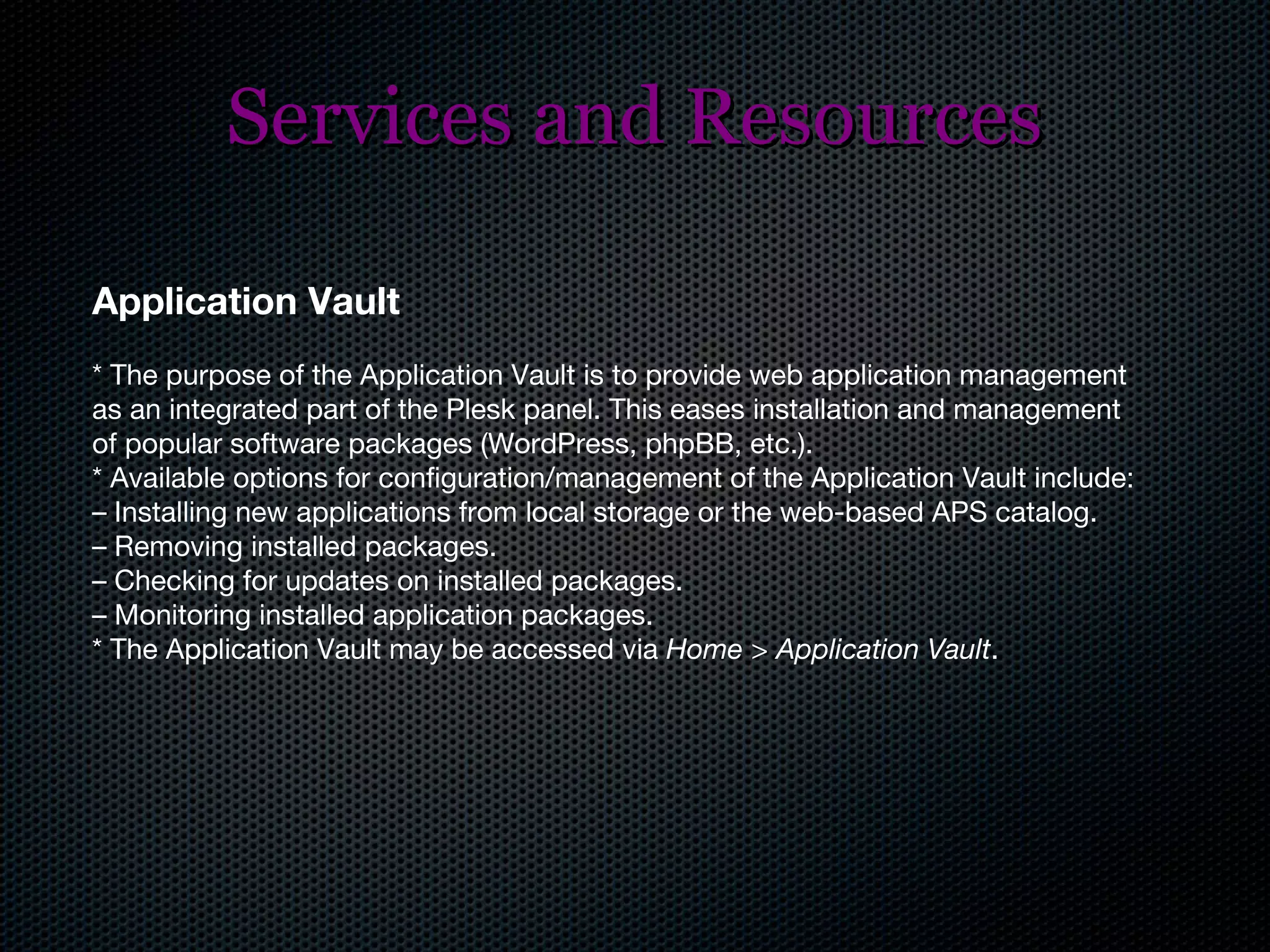 Services and Resources Application Vault * The purpose of the Application Vault is to provide web application management as an integrated part of the Plesk panel. This eases installation and management of popular software packages (WordPress, phpBB, etc.). * Available options for configuration/management of the Application Vault include: –  Installing new applications from local storage or the web-based APS catalog. –  Removing installed packages. –  Checking for updates on installed packages. –  Monitoring installed application packages. * The Application Vault may be accessed via  Home > Application Vault . 