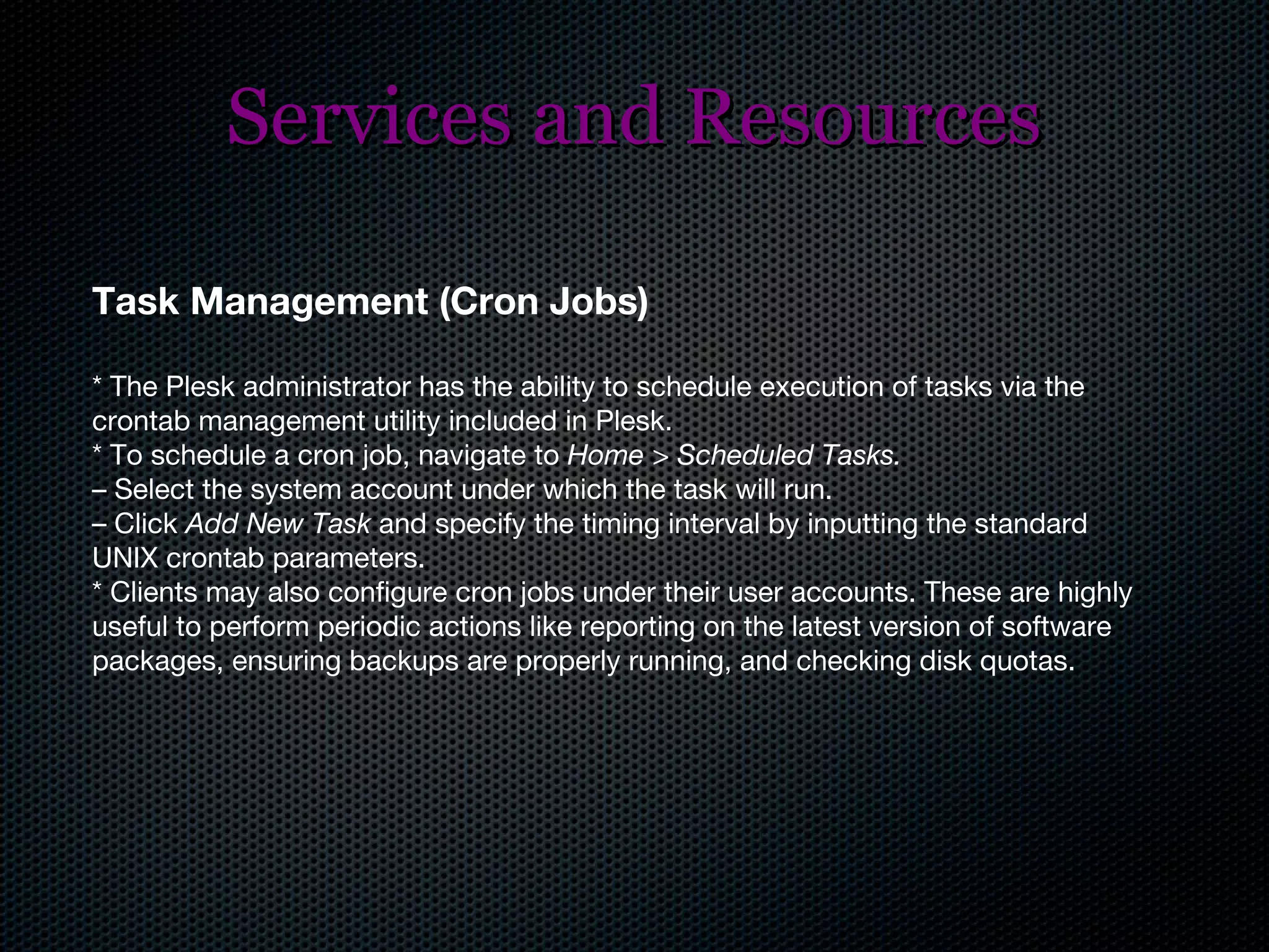 Services and Resources Task Management (Cron Jobs) * The Plesk administrator has the ability to schedule execution of tasks via the crontab management utility included in Plesk. * To schedule a cron job, navigate to  Home > Scheduled Tasks. –   Select the system account under which the task will run. –  Click  Add New Task  and specify the timing interval by inputting the standard UNIX crontab parameters. * Clients may also configure cron jobs under their user accounts. These are highly useful to perform periodic actions like reporting on the latest version of software packages, ensuring backups are properly running, and checking disk quotas. 