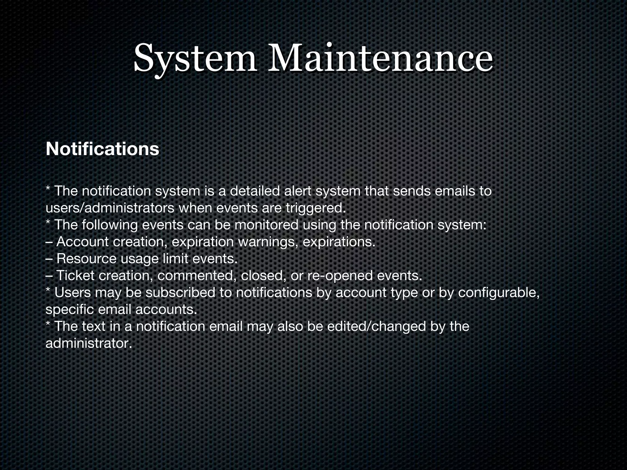 System Maintenance Notifications * The notification system is a detailed alert system that sends emails to users/administrators when events are triggered. * The following events can be monitored using the notification system: –  Account creation, expiration warnings, expirations. –  Resource usage limit events. –  Ticket creation, commented, closed, or re-opened events. * Users may be subscribed to notifications by account type or by configurable, specific email accounts. * The text in a notification email may also be edited/changed by the administrator. 