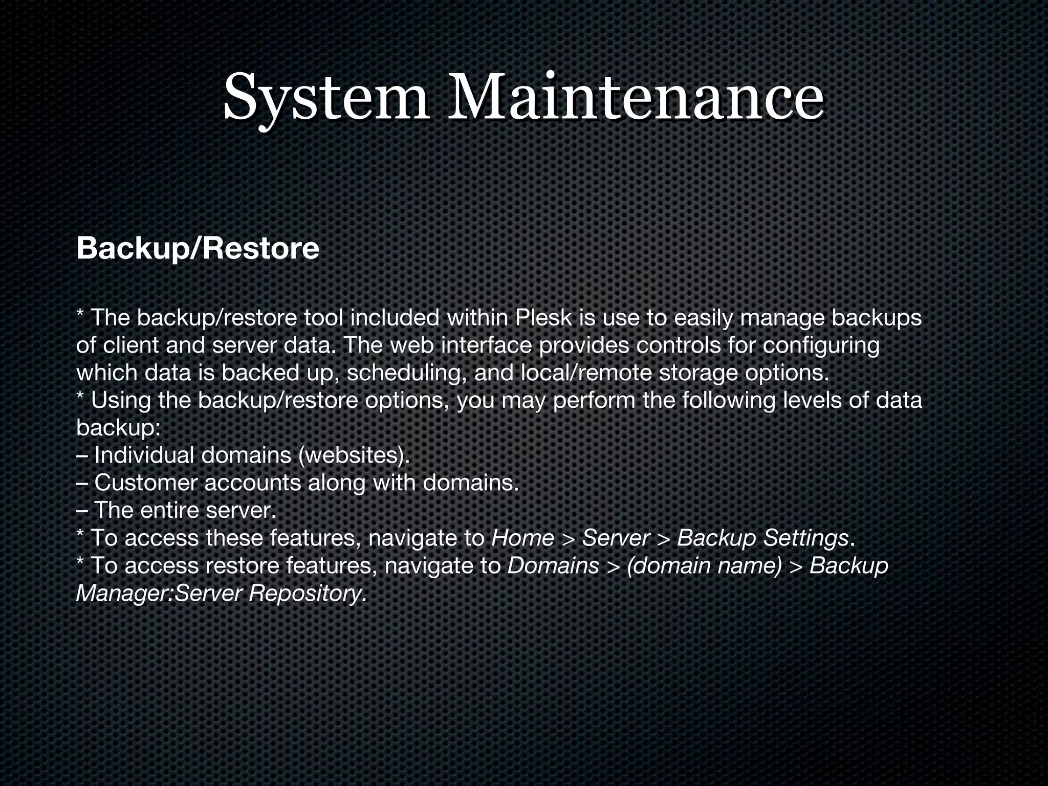 System Maintenance Backup/Restore * The backup/restore tool included within Plesk is use to easily manage backups of client and server data. The web interface provides controls for configuring which data is backed up, scheduling, and local/remote storage options. * Using the backup/restore options, you may perform the following levels of data backup: –  Individual domains (websites). –  Customer accounts along with domains. –  The entire server. * To access these features, navigate to  Home > Server > Backup Settings . * To access restore features, navigate to  Domains > (domain name) > Backup Manager:Server Repository. 