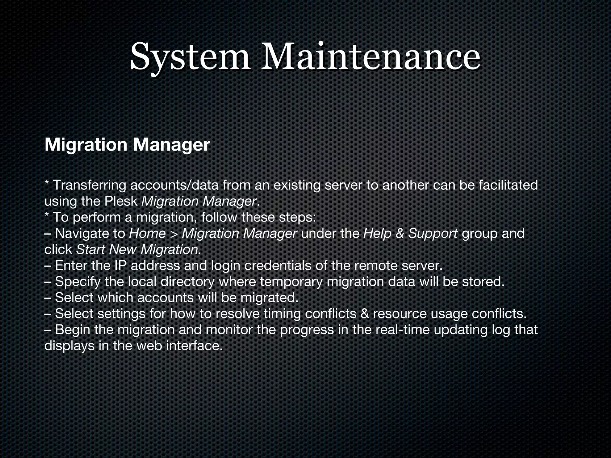 System Maintenance Migration Manager * Transferring accounts/data from an existing server to another can be facilitated using the Plesk  Migration Manager . * To perform a migration, follow these steps: –  Navigate to  Home > Migration Manager  under the  Help & Support  group and click  Start New Migration. –  Enter the IP address and login credentials of the remote server. –  Specify the local directory where temporary migration data will be stored. –  Select which accounts will be migrated. –  Select settings for how to resolve timing conflicts & resource usage conflicts. –  Begin the migration and monitor the progress in the real-time updating log that displays in the web interface. 