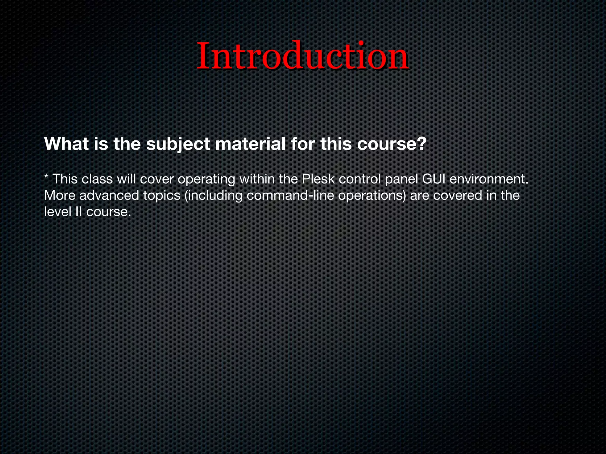 Introduction What is the subject material for this course? * This class will cover operating within the Plesk control panel GUI environment. More advanced topics (including command-line operations) are covered in the level II course. 
