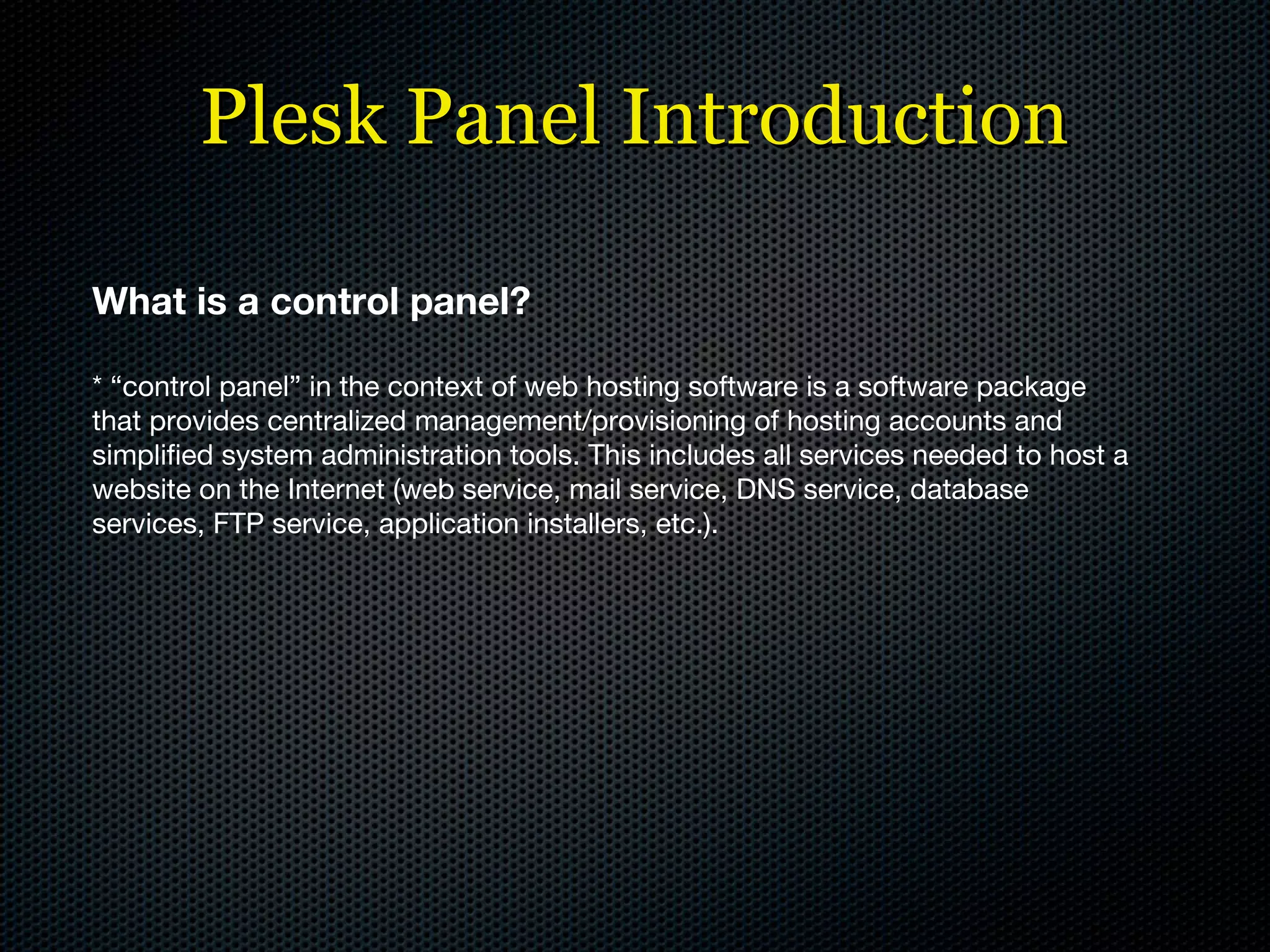 Plesk Panel Introduction What is a control panel? * “control panel” in the context of web hosting software is a software package that provides centralized management/provisioning of hosting accounts and simplified system administration tools. This includes all services needed to host a website on the Internet (web service, mail service, DNS service, database services, FTP service, application installers, etc.). 