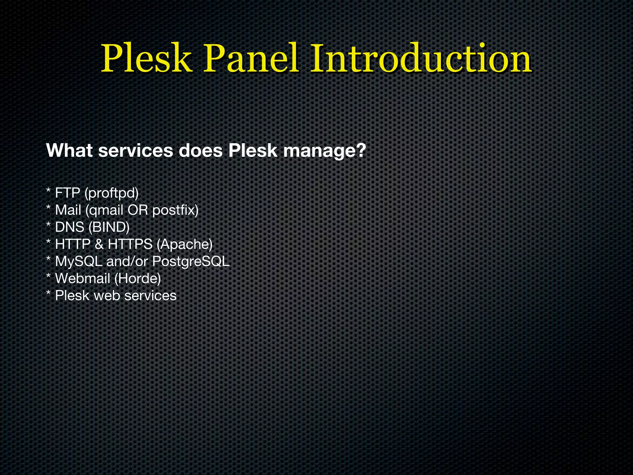 Plesk Panel Introduction What services does Plesk manage? * FTP (proftpd) * Mail (qmail OR postfix) * DNS (BIND) * HTTP & HTTPS (Apache) * MySQL and/or PostgreSQL * Webmail (Horde) * Plesk web services 