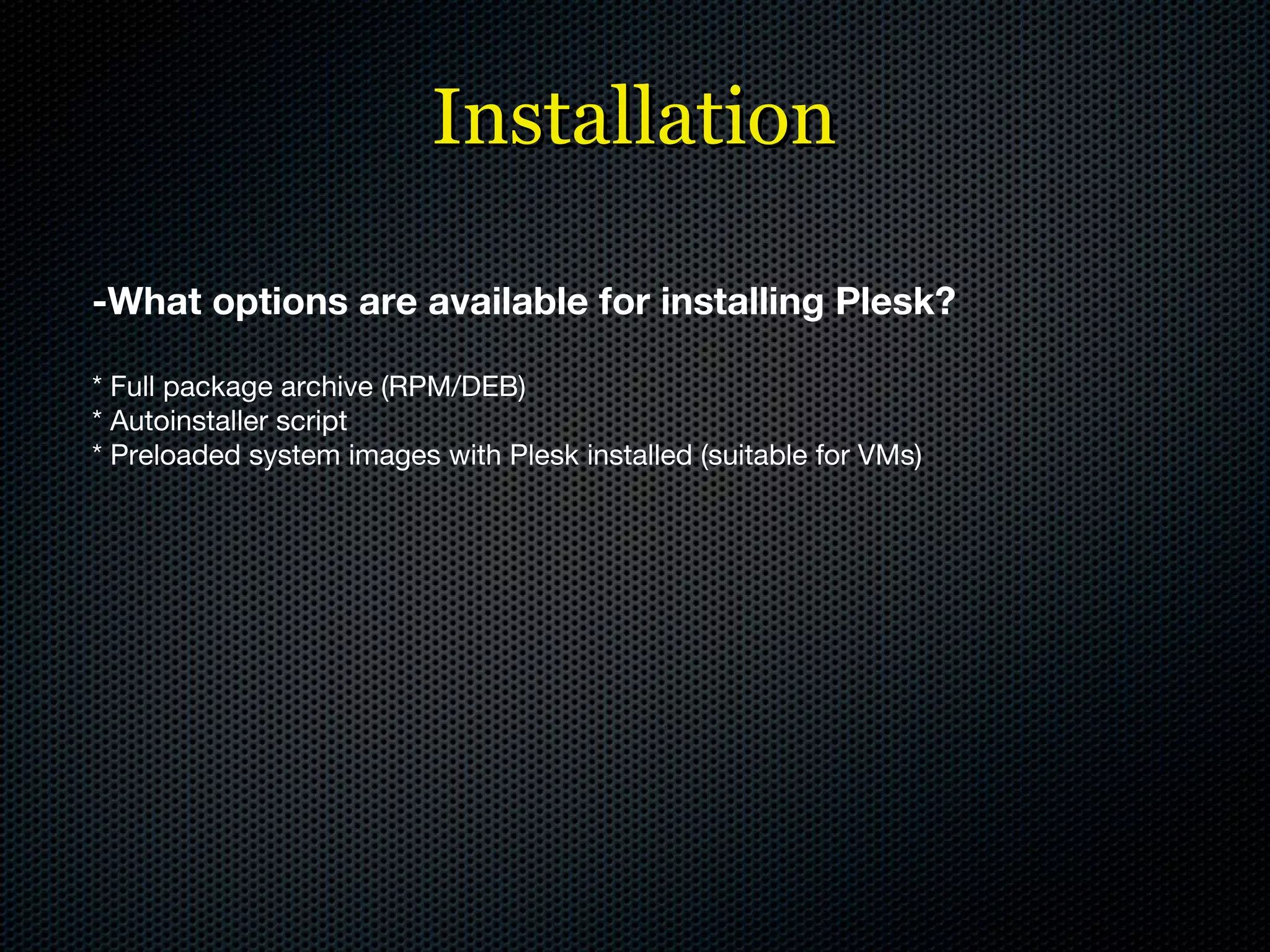 Installation -What options are available for installing Plesk? * Full package archive (RPM/DEB) * Autoinstaller script * Preloaded system images with Plesk installed (suitable for VMs) 