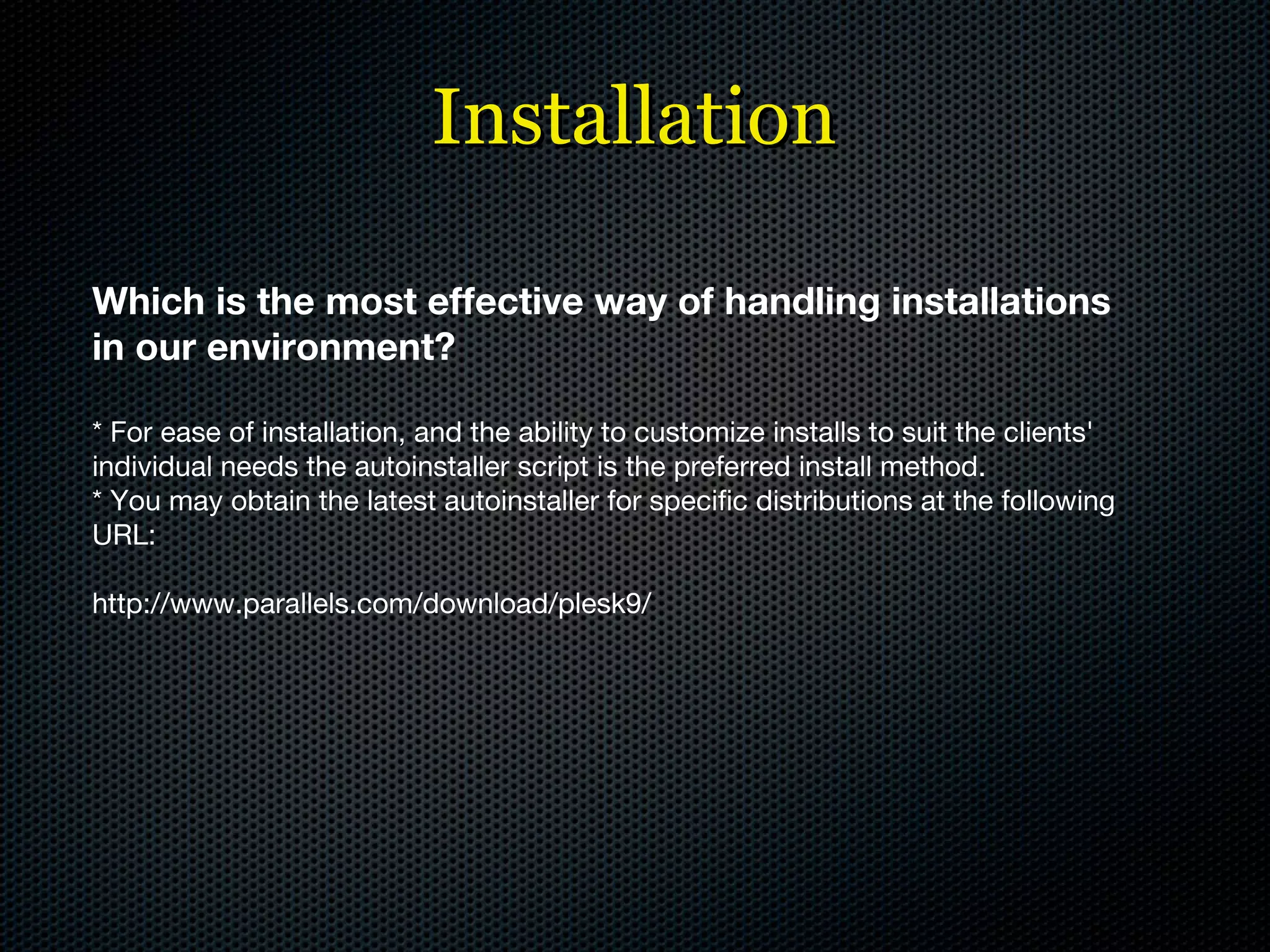 Installation Which is the most effective way of handling installations in our environment? * For ease of installation, and the ability to customize installs to suit the clients' individual needs the autoinstaller script is the preferred install method. * You may obtain the latest autoinstaller for specific distributions at the following URL: http://www.parallels.com/download/plesk9/ 