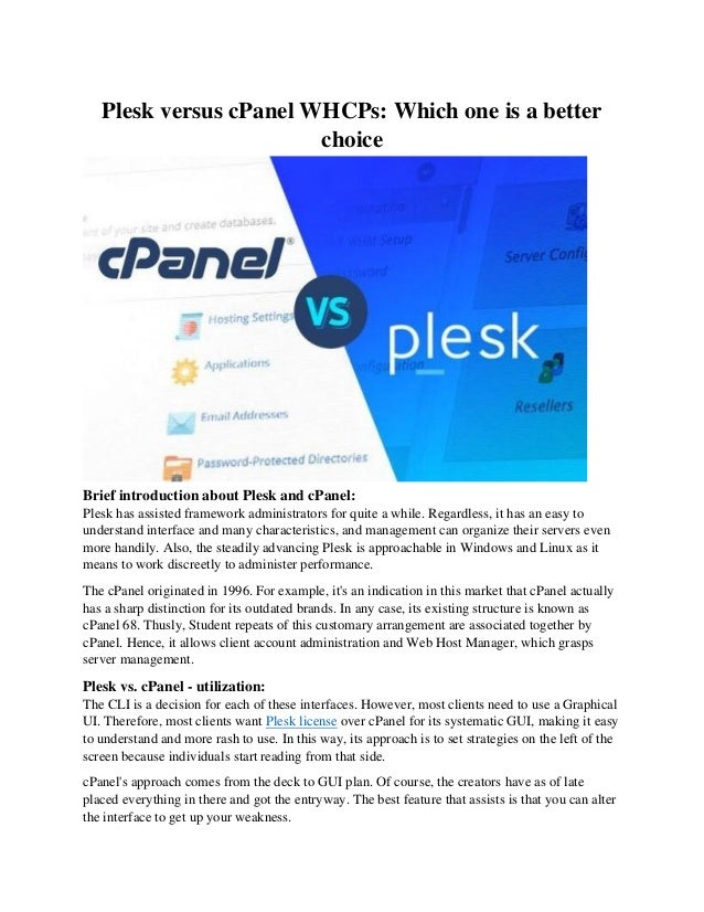 Plesk versus cPanel WHCPs: Which one is a better
choice
Brief introduction about Plesk and cPanel:
Plesk has assisted framework administrators for quite a while. Regardless, it has an easy to
understand interface and many characteristics, and management can organize their servers even
more handily. Also, the steadily advancing Plesk is approachable in Windows and Linux as it
means to work discreetly to administer performance.
The cPanel originated in 1996. For example, it's an indication in this market that cPanel actually
has a sharp distinction for its outdated brands. In any case, its existing structure is known as
cPanel 68. Thusly, Student repeats of this customary arrangement are associated together by
cPanel. Hence, it allows client account administration and Web Host Manager, which grasps
server management.
Plesk vs. cPanel - utilization:
The CLI is a decision for each of these interfaces. However, most clients need to use a Graphical
UI. Therefore, most clients want Plesk license over cPanel for its systematic GUI, making it easy
to understand and more rash to use. In this way, its approach is to set strategies on the left of the
screen because individuals start reading from that side.
cPanel's approach comes from the deck to GUI plan. Of course, the creators have as of late
placed everything in there and got the entryway. The best feature that assists is that you can alter
the interface to get up your weakness.
 