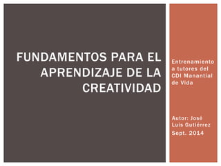 Entrenamiento
a tutores del
CDI Manantial
de Vida
FUNDAMENTOS PARA EL
APRENDIZAJE DE LA
CREATIVIDAD
Autor: José
Luis Gutiérrez
Sept. 2014
 