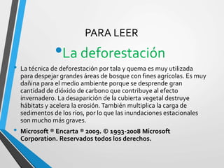 PARA LEER
•La deforestación
• La técnica de deforestación por tala y quema es muy utilizada
para despejar grandes áreas de bosque con fines agrícolas. Es muy
dañina para el medio ambiente porque se desprende gran
cantidad de dióxido de carbono que contribuye al efecto
invernadero. La desaparición de la cubierta vegetal destruye
hábitats y acelera la erosión.También multiplica la carga de
sedimentos de los ríos, por lo que las inundaciones estacionales
son mucho más graves.
• Microsoft ® Encarta ® 2009. © 1993-2008 Microsoft
Corporation. Reservados todos los derechos.
 