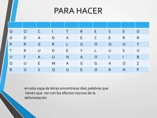 PARA HACER
Q O C I T R E S E D
D D A D A E C E R R
R R G R L G O Q O Y
T R U D E Y L U S U
U F A U N A O I I B
Q U E M A G G A O Z
B O S Q U E O R N P
en esta sopa de letras encontraras diez palabras que
tienen que ver con los efectos nocivos de la
deforestación
 