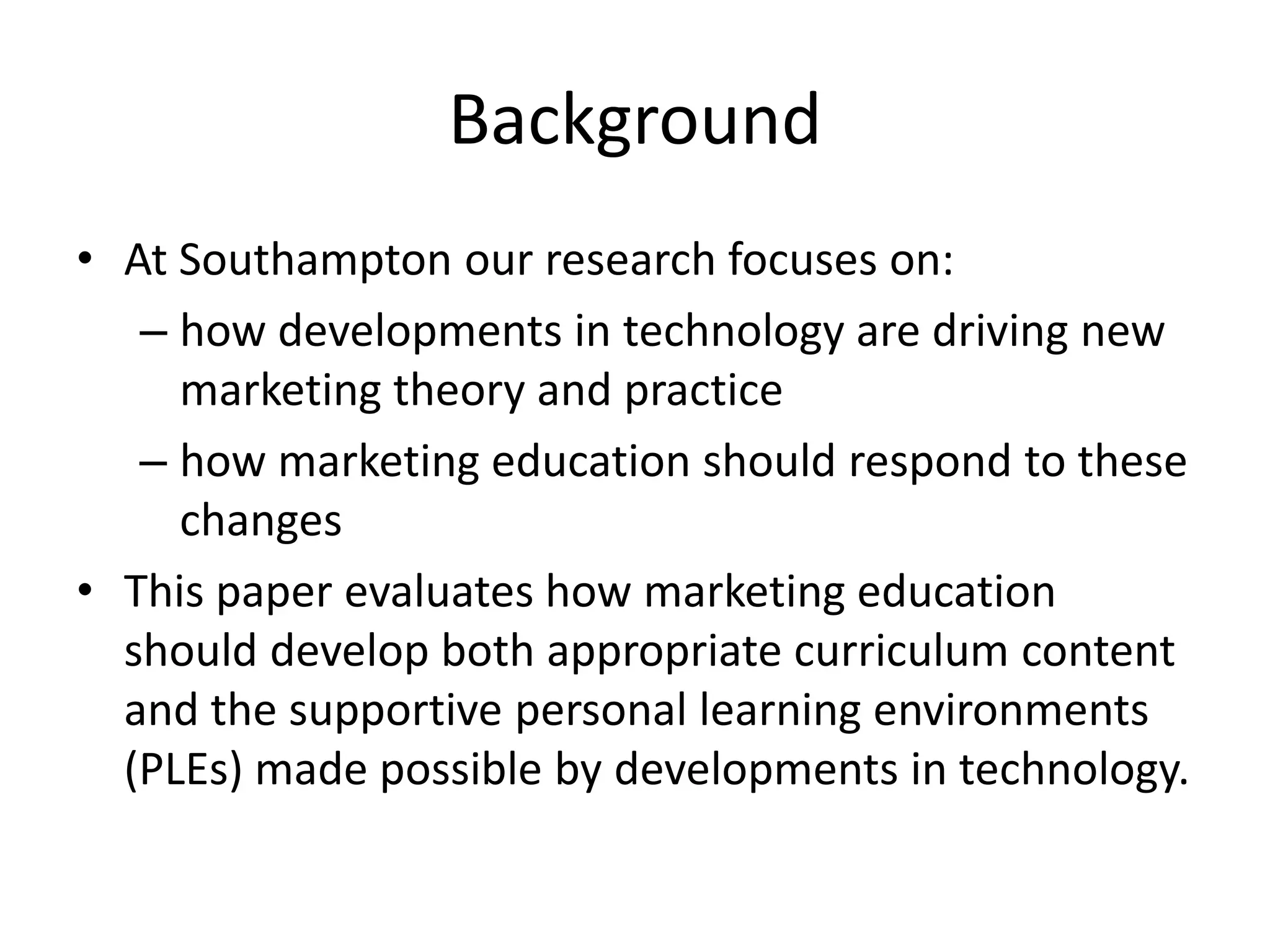 BackgroundAt Southampton our research focuses on: how developments in technology are driving new marketing theory and practicehow marketing education should respond to these changesThis paper evaluates how marketing education should develop both appropriate curriculum content and the supportive personal learning environments (PLEs) made possible by developments in technology. 