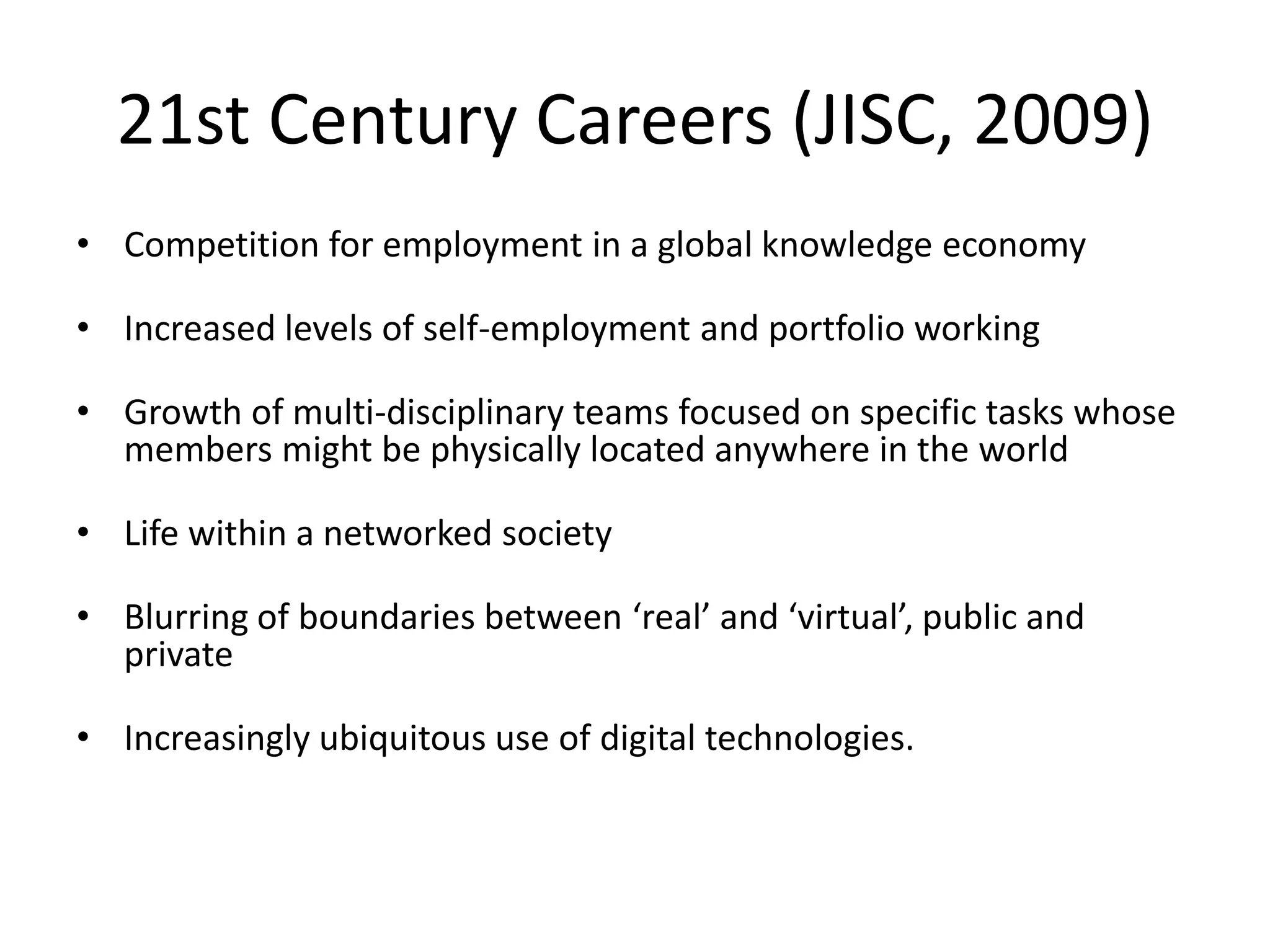 21st Century Careers (JISC, 2009)Competition for employment in a global knowledge economyIncreased levels of self-employment and portfolio workingGrowth of multi-disciplinary teams focused on specific tasks whose members might be physically located anywhere in the world Life within a networked society Blurring of boundaries between ‘real’ and ‘virtual’, public and privateIncreasingly ubiquitous use of digital technologies. 