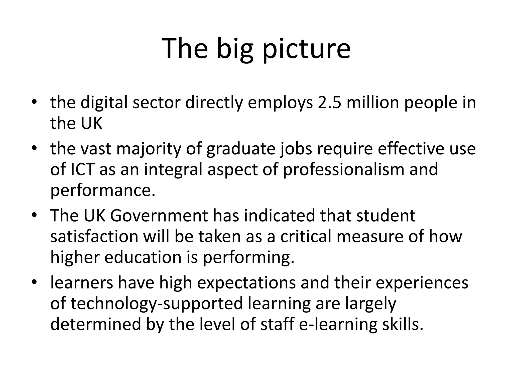 The big picturethe digital sector directly employs 2.5 million people in the UK the vast majority of graduate jobs require effective use of ICT as an integral aspect of professionalism and performance. The UK Government has indicated that student satisfaction will be taken as a critical measure of how higher education is performing. learners have high expectations and their experiences of technology-supported learning are largely determined by the level of staff e-learning skills.