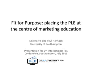Fit for Purpose: placing the PLE at the centre of marketing education Lisa Harris and Paul Harrigan University of Southampton Presentation for 2nd International PLE Conference, Southampton, July 2011 