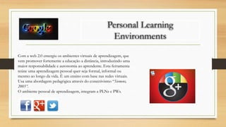 Personal Learning
Environments
Com a web 2.0 emergiu os ambientes virtuais de aprendizagem, que
vem promover fortemente a educação a distância, introduzindo uma
maior responsabilidade e autonomia ao aprendente. Esta ferramenta
reúne uma aprendizagem pessoal quer seja formal, informal ou
mesmo ao longo da vida. É um ensino com base nas redes virtuais.
Usa uma abordagem pedagógica através do conectivismo “Siemens,
2005”.
O ambiente pessoal de aprendizagem, integram a PLNs e PWs.
 
