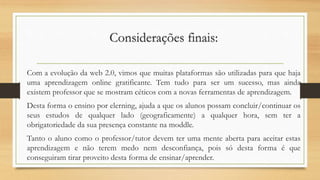Considerações finais:
Com a evolução da web 2.0, vimos que muitas plataformas são utilizadas para que haja
uma aprendizagem online gratificante. Tem tudo para ser um sucesso, mas ainda
existem professor que se mostram céticos com a novas ferramentas de aprendizagem.
Desta forma o ensino por elerning, ajuda a que os alunos possam concluir/continuar os
seus estudos de qualquer lado (geograficamente) a qualquer hora, sem ter a
obrigatoriedade da sua presença constante na moddle.
Tanto o aluno como o professor/tutor devem ter uma mente aberta para aceitar estas
aprendizagem e não terem medo nem desconfiança, pois só desta forma é que
conseguiram tirar proveito desta forma de ensinar/aprender.
 