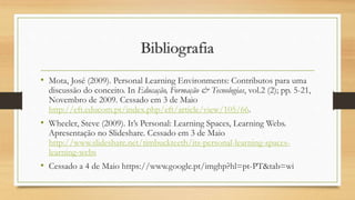 Bibliografia
• Mota, José (2009). Personal Learning Environments: Contributos para uma
discussão do conceito. In Educação, Formação & Tecnologias, vol.2 (2); pp. 5-21,
Novembro de 2009. Cessado em 3 de Maio
http://eft.educom.pt/index.php/eft/article/view/105/66.
• Wheeler, Steve (2009). It’s Personal: Learning Spaces, Learning Webs.
Apresentação no Slideshare. Cessado em 3 de Maio
http://www.slideshare.net/timbuckteeth/its-personal-learning-spaces-
learning-webs
• Cessado a 4 de Maio https://www.google.pt/imghp?hl=pt-PT&tab=wi
 