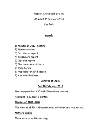 Plessey Mitres Golf Society

                  AGM Sat 16 February 2013

                              Lee Park



                              Agenda



1) Minutes of 2012 meeting
2) Matters arising
3) Secretary’s report
4) Treasurer’s report
5) Captain’s report
6) Election of new officers
7) Open Forum
8) Proposals for 2013 season
9) Any other business

                         Minutes of AGM

                      Sat 18 February 2012

Meeting opened at 3.30 with 15 members present.

Apologies : C Siddall, G Barton

Minutes of 2011 AGM

The minutes of 2011 AGM were read and taken as a true record.

Matters arising

There were no matters arising.
 